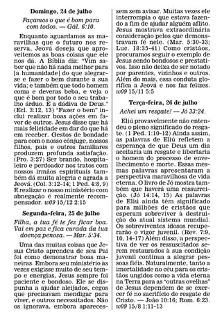 Domingo, 24 de julho                       sem sem avisar. Muitas vezes ele
                   ´                             interrompia o que estava fazen-
    Facamos o que e bom para
      ¸                                                                  ´
                     ´                           do a fim de ajudar alguem aflito.
                                                                                 ´
     com todos. — Gal. 6:10.
                                                 Jesus mostrava extraordinaria
                                                                 ˜
  Enquanto aguardamos as ma-                     consideracao pelos que demons-
                                                            ´¸
ravilhas que o futuro nos re-                    travam fe nele. (Mar. 5:30-33;˜
                       ´
serva, Jeova deseja que apro-                    Luc. 18:35-41) Como crist aos,
veitemos as boas coisas que ele                  procuramos seguir o exemplo de
         ´                 ´
nos da. A Bıblia diz: “Vim sa-                   Jesus sendo bondosos e prestati-
                                                               ˜
               ˜             ´
ber que nao ha nada melhor para                  vos. Isso nao deixa de ser notado
[a humanidade] do que alegrar-                   por parentes, vizinhos e outros.
                                                     ´
se e fazer o bem durante a sua
                         ´                       Alem do mais, essa conduta glo-
                                                                   ´
vida; e tambem que todo homem                    rifica a Jeova e nos faz felizes.
coma´ e deveras beba, e veja o                   w09 15/11 5:5
que e bom por todo o seu traba-
     ´             ´           ´
lho arduo. E a dadiva de Deus.”                             Terca-feira, 26 de julho
                                                                    ¸
(Ecl. 3:12, 13) “Fazer o bem” in-                                                               ´
                                     ˜              Achei um resgate! — Jo 33:24.
clui realizar boas acoes em fa-    ¸         ´                ´                               ˜
vor de outros. Jesus disse que ha                       Eliu provavelmente nao enten-
                                             ´   deu o pleno significado do resga-
mais felicidade em dar do que ha
em receber. Gestos de bondade                    te. (1 Ped. 1:10-12) Ainda assim,        ´
                                 ˆ               as palavras de Eliu refletem a
para com o nosso conjuge, nossos
filhos, pais e outros familiares                 esperanca de que Deus um dia
                                                                      ¸
                                           ˜     aceitaria um resgate e libertaria
produzem profunda satisfacao.            ¸
(Pro. 3:27) Ser brando, hospita-                 o homem do processo de enve-
leiro e perdoador nos tratos com                 lhecimento e morte. Essas mes-
                 ˜                               mas palavras apresentaram a
nossos ´ irmaos espirituais tam-
   ´
bem da muita alegria e agrada a                  perspectiva maravilhosa de vida        ´
       ´                                         eterna. O livro de Jo mostra tam-
Jeova. (Col. 3:12-14; 1 Ped. 4:8, 9)   ´                ´                       ´
E realizar o nosso ministerio com                bem que havera uma ressurrei-
                                                      ˜           ´
             ˜       ´                           cao. (Jo 14:14, 15) As palavras
                                                  ¸
abnegacao e realmente recom-
           ¸                                                    ´                 ˆ
pensador. w09 15/12 2:15                         de Eliu ainda tem significado
                                                                        ˜                         ˜
                                                 para milh oes de crist aos que             `
   Segunda-feira, 25 de julho                    esperam sobreviver a destrui-
               ´                                      ˜
Filha, a tua fe te fez ficar boa.                cao do atual sistema mundial.
                                                  ¸
Vai em paz e fica curada da tua                  Os sobreviventes idosos recupe-
                                                          ˜
                                                 rarao o vigor juvenil. (Rev. 7:9,
                                                                          ´
  doenca penosa. — Mar. 5:34.
       ¸
                                                 10, 14-17) Alem disso, a perspec-
  Uma das muitas coisas que Je-                  tiva de ver os ressuscitados se-   `                 ˜
sus Cristo aprendeu de seu Pai                   rem restaurados a sua condicao                     ¸
foi como demonstrar boas ma-                     juvenil´ continua a alegrar pes-
                           ´     `
neiras. Embora seu ministerio as                 soas fieis. Naturalmente, tanto a    ´
vezes exigisse muito de seu tem-                 imortalidade no ceu para os cris-
                                                    ˜
po e energias, Jesus sempre foi                  taos ungidos como a vida eterna
paciente e bondoso. Ele se dis-                  na Terra para as “outras ovelhas”
punha a ajudar aleijados, cegos                  de Jesus dependem de se exer-
                                                            ´                 ´
que precisavam mendigar para   ˜                 cer fe no sacrifıcio de resgate de
                                                                            ˜
viver, e outros necessitados. Nao                Cristo. — Joao 10:16; Rom. 6:23.
os ignorava, embora apareces-                    w09 15/8 1:11-13
 