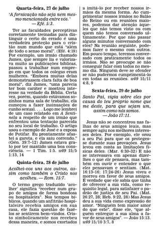 ´
    Quarta-feira, 27 de julho                     a imita-lo por receber nossos ir-
                                                     ˜
            ˜   ˜                                 maos da mesma forma. Ao cum-
                                                                         ˜           ˜
‘A fornicacao nao seja nem mes-
          ¸                                       primentar nossos irmaos no Salao
                           ´                                               ˜
    mo mencionada entre vos.’                     do Reino ou em reunioes maio-
                  ´                                                            ˜ `
            — Efe. 5:3.                           res, podemos dar atencao aque-
                                                                           ¸
                                                               ˜
    Ter as faculdades perceptivas                 les que nao temos visto ou com
                                                             ˜
corretamente treinadas para dis-                  quem nao temos conversado ul-
                                                                             ˜
                                            ´     timamente. Por que nao passar
tinguir o certo do˜ errado e uma
verdadeira protecao para ´ o cris-
                     ¸                            alguns minutos˜ conversando com
  ˜                                           ´   eles? Na reuniao seguinte, pode-
tao num mundo que esta ´ “alem
de todo o senso moral”. (Efe. 4:19)               mos fazer o mesmo com outros.
                              ˜                   Em pouco tempo, teremos conver-
Por exemplo, um irmao chamado
James, que sempre lia e valoriza-                 sado com ˜ praticamente todos os
                                                       ˜                             ˜
                            ˜           ´         irmaos. Nao se preocupe se nao
va muito as publicacoes bıblicas,
                        ¸
passou a trabalhar num empre-                     conseguir falar´ com todos no mes-
go em que todos os colegas eram                   mo dia. Ninguem deve se ofender
                                                         ˜                         ´
mulheres. “Embora muitas delas                    se nao pudermos cumprimenta-lo
                                                                      ˜
demonstrassem clara falta de boa                  em todas as reunioes. w09 15/11
moral”, diz James, “uma parecia                   4:8, 9
                ´
ter bom carater e mostrou inte-   ´
resse na´ verdade da Bıblia. Certa                    Sexta-feira, 29 de julho
                                    ´
vez, porem, quando estavamos so-                  Santo Pai, vigia sobre eles por
zinhos numa sala de trabalho, ela                                 ´
                                          ˜       causa do teu proprio nome que
comecou a fazer insinuacoes de
        ¸                             ¸           me deste, para que sejam um,
cunho sexual. . . . Logo me lembrei                                 ´
                                                       assim como nos somos.
de um caso relatado em A ˜ Senti-                               ˜
nela a respeito de um˜ irmao que
                                                           — Joao 17:11.
                                                             ˜
enfrentou uma tentacao parecida
                          ¸                          Jesus nao se concentrou nas fa-
no seu local de trabalho. O artigo
                                ´                 lhas de seus amigos leais, mas
usou o exemplo de Jose e a esposa                 sempre agiu nos melhores interes-
de Potifar. Eu prontamente afas-                  ses deles. Por exemplo, ele orou
tei ˆ a garota, e ela saiu correndo.”             a seu Pai para que os ˜proteges-
(Gen. 39:7-12) James estava gra-                  se durante suas provacoes. ˜ Jesus
                                                                           ¸
to ˆ por ter mantido uma boa cons-                                                   ´
                                                  levou em conta as limitacoes f˜ ı-
                                                                                ¸
ciencia. — 1 Tim. 1:5. w09 15/5                   sicas deles. (Mar. 6:30-32) E nao
1:13, 14                                          se interessava em apenas dizer-
                                                  lhes o que ele pensava, mas tam-
                                                     ´
     Quinta-feira, 28 de julho                    b em em ouvir e entender o que
Acolhei-vos uns aos outros, as-                   eles pensavam e sentiam. (Mat.
                ´                                 16:13-16; 17:24-26) Jesus viveu e
sim como tambem o Cristo nos
     acolheu. — Rom. 15:7.                        morreu em favor de seus amigos.
                                                   ´
                                                  E verdade que ele sabia que tinha
  O termo grego traduzido ‘aco-                   de oferecer a sua vida, como re-
lher’ significa “receber num gru-                 quisito legal, para satisfazer o pa-
                                                       ˜
po de amigos de forma bondosa     ´               drao de justica de seu Pai. (Mat.
                                                                 ¸
ou hospitaleira”. Nos tempos bı-
                          ˜                       26:27, 28; Heb. 9:22, 28) Mas Jesus
                                                                                  ˜
blicos, quando um anfitriao hospi-                deu a sua vida´ como expressao de
taleiro recebia amigos em sua
                       ˜        ˆ                 amor. “Ninguem tem maior amor
casa, ele fazia questao de faze-                  do ´ que este”, disse ele, “que al-
los se sentirem bem-vindos. Cris-                 guem entregue a sua alma a fa-
                                                                              ˜
to simbolicamente nos recebeu                     vor de seus amigos”. — Joao 15:13.
dessa maneira, e somos exortados                  w09 15/10 3:7, 8
 