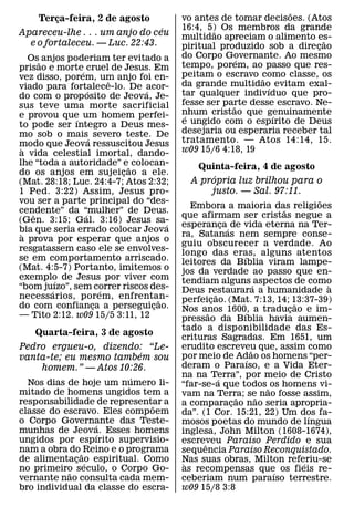 ˜
     Terca-feira, 2 de agosto
        ¸                                 vo antes de tomar decisoes. (Atos
                                ´         16:4, 5) Os membros da grande
                                                  ˜
Apareceu-lhe . . . um anjo do ceu         multidao apreciam o alimento es-
  e o fortaleceu. — Luc. 22:43.                                            ˜
                                          piritual produzido sob a direcao
                                                                         ¸
   Os˜ anjos poderiam ter evitado a       do Corpo Governante. Ao mesmo
                                                        ´
prisao e morte´ cruel de Jesus. Em        tempo, porem, ao passo que res-
vez disso, porem, um anjo foi en-         peitam o escravo como classe, os
                                                            ˜
                          ˆ               da grande multidao evitam exal-
viado para fortalece-lo. De acor-
                    ´           ´                             ´
do com o prop osito de Jeova, Je-         tar qualquer indivıduo que pro-
sus teve uma morte sacrificial            fesse ser parte desse escravo. Ne-
                                                      ˜
e provou que um homem perfei-             nhum cristao que genuinamente
                                           ´                    ´
                ´                         e ungido com o espırito de Deus
to pode ser ıntegro a Deus mes-
mo sob o mais´ severo teste. De           desejaria ou esperaria receber tal
modo que Jeova ressuscitou Jesus          tratamento. — Atos 14:14, 15.
 `                                        w09 15/6 4:18, 19
a vida celestial imortal, dando-
lhe “toda a autoridade” e˜ colocan-           Quinta-feira, 4 de agosto
do os anjos em sujeicao a ele.
                            ¸                     ´
(Mat. 28:18; Luc. 24:4-7; Atos 2:32;         A propria luz brilhou para o
1 Ped. 3:22) Assim, Jesus pro-                   justo. — Sal. 97:11.
vou ser a parte principal do “des-                                                      ˜
                                             Embora a maioria das religioes   ˜
cendente” da “mulher” de Deus.
    ˆ             ´                       que afirmam ser cristas negue a
(Gen. 3:15; Gal. 3:16) Jesus sa-      ´   esperanca´ de vida eterna na Ter-
                                                          ¸
bia que seria errado colocar Jeova
 `                                        ra, Satanas nem sempre conse-
a prova por esperar que anjos o
                                          guiu obscurecer a verdade. Ao
resgatassem caso ele se envolves-
                                          longo das eras, alguns atentos
                                                                ´
se em comportamento arriscado.            leitores da Bıblia viram lampe-
(Mat. 4:5-7) Portanto, imitemos o         jos da verdade ao passo que en-
exemplo de Jesus por viver com
          ´                               tendiam alguns ´ aspectos de como
“bom ju´ ızo”, sem correr riscos des-                                                     `
                        ´                 Deus restaurara a humanidade a
                                                      ˜
necessarios, porem, enfrentan-      ˜     perfeicao. (Mat. 7:13, 14; 13:37-39)
                                                    ¸
do com confianca a perseguicao.
                      ¸           ¸                                               ˜
                                          Nos anos 1600, a traducao e im-
                                                  ˜             ´               ¸
— Tito 2:12. w09 15/5 3:11, 12            pressao da Bıblia havia aumen-
                                          tado a disponibilidade das Es-
    Quarta-feira, 3 de agosto             crituras Sagradas. Em 1651, um
Pedro ergueu-o, dizendo: “Le-             erudito escreveu que, assim como
                                                                      ˜
                        ´                 por meio de Adao os homens “per-
vanta-te; eu mesmo tambem sou                                     ´
    homem.” — Atos 10:26.                 deram o Paraıso, e a Vida Eter-
                           ´              na na Terra”, por meio de Cristo
                                                        ´
  Nos dias de hoje um numero li-          “far-se-a que todos ˜ os homens vi-
mitado de homens ungidos tem a            vam na Terra; se nao fosse assim,
responsabilidade de representar a                             ˜           ˜
                               ˜          a comparacao nao seria apropria-
                                                            ¸
classe do escravo. Eles comp oem          da”. (1 Cor. 15:21, 22) Um dos fa-          ´
o Corpo Governante das Teste-
                  ´                       mosos poetas do mundo de lıngua
munhas de Jeova. Esses homens
                    ´                     inglesa, John Milton (1608-1674),
ungidos por espırito supervisio-                                    ´
                                          escreveu Paraıso Perdido e sua
                                                ˆ
nam a obra do ˜ Reino e o programa                                      ´
                                          sequencia Paraıso Reconquistado.
de alimentacao espiritual. Como
             ¸ ´                          Nas suas obras, Milton referiu-se
                                           `                                        ´
no primeiro seculo, o Corpo Go-
           ˜                              as recompensas que os fieis re-   ´
vernante nao consulta cada mem-           ceberiam num paraıso terrestre.
bro individual da classe do escra-        w09 15/8 3:8
 