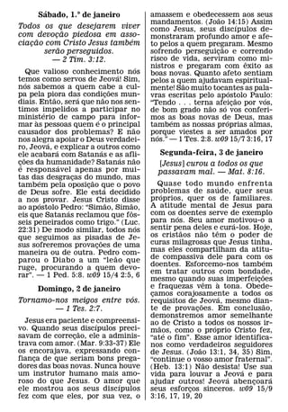 ´
         Sabado, 1.° de janeiro                              amassem e obedecessem aos seus
                                                                                    ˜
                                                             mandamentos. (Joao 14:15) Assim   ´
Todos os que desejarem viver                                 como Jesus, seus discıpulos de-
              ˜
com devocao piedosa em asso-
          ¸                                                  monstraram profundo amor e afe-
     ˜                       ´
ciacao com Cristo Jesus tambem
   ¸                                                         to pelos a quem pregaram. Mesmo
            ˜                                                                         ˜
       serao perseguidos.                                    sofrendo perseguicao e correndo
                                                                                  ¸
         — 2 Tim. 3:12.                                      risco de vida, serviram como mi-    ˆ
                                                        ´    nistros e pregaram com exito as
      Que valioso conhecimento nos           ´               boas novas. Quanto afeto sentiam
temos como servos de Jeova! Sim,
      ´                                                      pelos a quem ajudavam espiritual-
nos sabemos a quem cabe a cul-                                         ˜
                                         ˜                   mente! Sao muito tocantes as pala-
                                                                                           ´
pa pela piora das condi˜coes mun-
                ˜         ´           ¸                      vras escritas pelo apostolo Paulo:
                                                                                             ˜     ´
diais. Entao, sera que nao nos sen-                          “Tendo . . . terna afeicao por vos,
                                                                               ˜        ´ ¸
timos impelidos a participar no
            ´                                                de bom grado nao so vos conferi-
ministerio de campo ´ para infor-
        `                                                    mos as boas novas de Deus, mas
                                                                   ´                     ´
mar as pessoas quem e o principal                   ˜        tambem as nossas proprias almas,
causador dos problemas? E nao                                porque viestes a ser amados por
                                                               ´
nos alegra apoiar o Deus verdadei-                           nos.” — 1 Tes. 2:8. w09 15/7 3:16, 17
              ´
ro, Jeova, e explicar a outros como
                  ´               ´
ele acabara com Satanas e as afli-                              Segunda-feira, 3 de janeiro
    ˜                                          ´      ˜
coes da humanidade? Satanas nao
 ¸´                 ´                                          [Jesus] curou a todos os que
e respons avel apenas por mui-                                 passavam mal. — Mat. 8:16.
tas das desgracas do˜ mundo, mas
          ´             ¸
tambem pela oposicao que o povo
                            ¸                                   Quase todo mundo enfrenta
                                                                                       ´
                                    ´                        problemas de saude, quer seus
de Deus sofre. Ele esta decidido                                  ´
a nos ´ provar. Jesus Cristo disse                           proprios, quer os de familiares.
                                       ˜         ˜           A atitude mental de Jesus para
ao apostolo Pedro: “Simao, Simao,
                      ´                           ˆ
eis que Satanas reclamou que fos-                            com os ´ doentes serve de exemplo
seis peneirados como trigo.” (Luc.                           para nos. Seu amor motivou-o a    ´
                                                         ´   sentir pena deles eˆ cura-los. Hoje,
22:31) De modo similar, todos nos                                      ˜        ˜
que seguimos as pisadas de Je-                               os cristaos nao tem o poder de
                                ˜                            curas milagrosas que Jesus tinha,
sus sofreremos provacoes de uma
                              ¸
maneira ou de outra. Pedro com-                              mas eles compartilham da atitu-
                                           ˜                 de compassiva dele para com ´ os
parou o Diabo a um “le ao que
                                                             doentes. Esforcemo-nos tambem
ruge, procurando a quem devo-
                                                             em tratar outros com bondade,           ˜
rar”. — 1 Ped. 5:8. w09 15/4 2:5, 6
                                                             mesmo quando suas imperfeicoes
                                                                                   ˆ     `         ¸
    Domingo, 2 de janeiro                                    e fraquezas vem a tona. Obede-
                           ´                                 camos corajosamente a todos os
                                                              ¸                            ´
Tornamo-nos meigos entre vos.                                requisitos de Jeova, mesmo dian-
                                                                                ˜                      ˜
        — 1 Tes. 2:7.                                        te de provacoes. Em conclusao,
                                                                            ¸
                                                             demonstremos amor semelhante
  Jesus era paciente e ´ compreensi-                         ao ˜ de Cristo a todos os nossos ir-
vo. Quando seus ˜ discıpulos preci-                                                  ´
                                                             maos, como o proprio Cristo fez,
                                                                    ´
savam de correcao, ele a adminis-
                ¸                                            “ate o fim”. Esse amor identifica-
trava com amor. (Mar. 9:33-37) Ele                           nos como verdadeiros seguidores
os encorajava, expressando con-                                               ˜
                                                             de Jesus. (Joao 13:1, 34, 35) Sim,
fianca de que seriam bons prega-
     ¸                                                       “continue o vosso amor fraternal”.
                                                                                  ˜
dores das boas novas. Nunca houve                            (Heb. 13:1) Nao desista! ´ Use sua
um instrutor humano mais amo-                                vida para louvar a Jeova e para ´           ´
roso do que Jesus. O amor que ´                              ajudar outros! Jeova abencoar a     ¸
ele mostrou aos seus discıpulos                              seus esforcos sinceros. w09 15/9
                                                                          ¸
fez com que eles, por sua vez, o                             3:16, 17, 19, 20
 