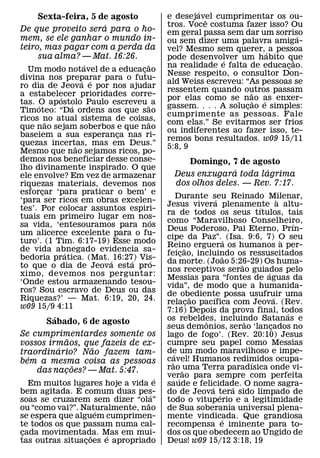 ´
     Sexta-feira, 5 de agosto              e desejavel cumprimentar os ou-
                                                     ˆ
                     ´                     tros. Voce costuma fazer isso? Ou
De que proveito sera para o ho-            em geral passa sem dar um sorriso
mem, se ele ganhar o mundo in-                                               ´
                                           ou sem dizer uma palavra amiga-
teiro, mas pagar com a perda da            vel? Mesmo sem querer, ´ a pessoa
     sua alma? — Mat. 16:26.               pode desenvolver um habito que
                                                          ´                ˜
                    ´              ˜       na realidade e falta de educacao.
                                                                         ¸
  Um modo notavel de a educacao  ¸         Nesse respeito, o consultor Don-
divina nos preparar para o futu-
                   ´ ´                     ald Weiss escreveu: “As pessoas se
ro dia de Jeova e por nos ajudar
                                           ressentem quando outros passam
                                                                  ˜
a estabelecer prioridades corre-
           ´                               por elas como se nao as enxer-
                                                                    ˜ ´
tas. O apostolo Paulo escreveu ˜ a
     ´         ´                           gassem. . . . A solucao e simples:
                                                                ¸
Timoteo: “Da ordens aos que sao
                                           cumprimente as pessoas. Fale
ricos no atual sistema de coisas,
         ˜                         ˜       com elas.” Se evitarmos ser frios
que nao sejam soberbos e que nao           ou indiferentes ao fazer isso, te-
baseiem a sua esperanca nas ri-
                          ¸                remos bons resultados. w09 15/11
quezas incertas, mas em Deus.”
                 ˜                         5:8, 9
Mesmo que nao sejamos ricos, po-
demos nos beneficiar desse conse-               Domingo, 7 de agosto
lho divinamente inspirado. O que                            ´      ´
ele envolve? Em vez de armazenar             Deus enxugara toda lagrima
riquezas materiais, devemos nos              dos olhos deles. — Rev. 7:17.
esforcar ‘para praticar o bem’ e
       ¸
                                                 Durante seu Reinado Milenar,
                                                                  ´                      `
‘para ser ricos em obras excelen-
                                           Jesus vivera plenamente a altu-       ´
tes’. Por colocar assuntos espiri-
                                           ra de todos os seus tıtulos, tais
tuais em primeiro lugar em nos-      ´     como “Maravilhoso Conselheiro,                      ´
sa vida, ‘entesouramos para nos
                                           Deus Poderoso, Pai Eterno, Prın-
um alicerce excelente para o fu-
                                           cipe da Paz”.´ (Isa. 9:6, 7) O seu              `
turo’. (1 Tim. 6:17-19) Esse modo
                                           Reino erguera os humanos a per-
                                                      ˜
de vida abnegado evidencia sa-
             ´                             feicao, incluindo os ressuscitados
                                                    ¸                  ˜
bedoria pratica. (Mat. ´ 16:27) Vis-
                              ´        ´   da morte. (Joao 5:26-29) Os huma-
                                                                           ˜
to que o dia de Jeova esta pro-
                                           nos receptivos serao guiados pelo       ´
ximo, devemos nos perguntar:
                                           Messias para “fontes de aguas da
‘Onde estou armazenando tesou-             vida”, de modo que a humanida-
ros? Sou escravo de Deus ou das            de obediente possa usufruir uma
Riquezas?’ — Mat. 6:19, 20, 24.                           ˜     ´                      ´
                                           relacao pacıfica com Jeova. (Rev.
                                                        ¸
w09 15/9 4:11                              7:16) Depois da prova final, todos
         ´                                                                                   ´
      Sabado, 6 de agosto                  os rebeldes, incluindo Satanas e
                                                            ˆ                ˜
                                           seus demonios, serao ‘lancados no         ¸
Se cumprimentardes somente os              lago de fogo’. (Rev. 20:10) Jesus
               ˜
vossos irmaos, que fazeis de ex-           cumpre seu papel como Messias
           ´       ˜                       de um modo maravilhoso e impe-
traordinario? Nao fazem tam-                   ´
  ´                                        cavel! Humanos redimidos ocupa-
bem a mesma coisa as pessoas                 ˜                                 ´
                 ˜                         rao ˜uma Terra paradısica onde vi-
    das nacoes? — Mat. 5:47.
             ¸
                                    ´      verao para sempre com perfeita
                                                  ´
   Em muitos lugares hoje a vida e
               ´                           saude e felicidade. O nome sagra-
                                                              ´          ´
bem agitada. E comum duas pes-    ´        do de Jeova tera sido limpado de
                                                                    ´
soas se cruzarem sem dizer “ola”˜          todo o vituperio e a legitimidade
ou “como vai?”. Naturalmente, nao
                     ´                     de Sua soberania universal plena-
se espera que alguem cumprimen-            mente vindicada. Que grandiosa
                                                                      ´
te todos os que passam numa cal-           recompensa e iminente para to-
cada movimentada. Mas em mui-
 ¸                 ˜   ´                   dos os que obedecem ao Ungido de
tas outras situacoes e apropriado
                 ¸                         Deus! w09 15/12 3:18, 19
 
