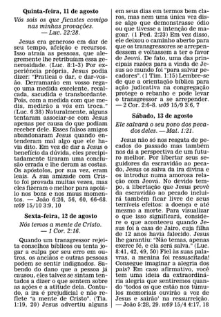 Quinta-feira, 11 de agosto        em seus dias em termos bem cla-
                                                             ´
  ´                                   ros, mas nem uma unica vez dis-´
Vos sois os que ficastes comigo
                          ˜           se algo que demonstrasse odio
                                                                  ˜
     nas minhas provacoes.
                        ¸             ou que tivesse a intencao de ma-
                                                                ¸
          — Luc. 22:28.               goar. (1 Ped. 2:23) Em vez disso,
     Jesus era generoso em dar de     ele deixou o caminho aberto para
                          ˜           que os transgressores se arrepen-
seu tempo, afeicao e recursos.
              ´         ¸
Isso atraıa as pessoas, que ale-      dessem e voltassem a ter o favor
                                               ´
                              ´       de Jeova. De fato, uma das prin-
gremente lhe retribuıam essa ge-                 ˜
nerosidade. (Luc. 8:1-3) Por ex-      cipais razoes para a vinda de Je-
        ˆ         ´                   sus ao mundo foi “para salvar pe-
periencia pr opria, Jesus podia
dizer: “Praticai o dar, e dar-vos-    cadores”. (1 Tim. 1:15) Lembre-se
                                                           ˜   ´
 ˜                  ˜                 de ˜ que a orientacao bıblica para
                                                         ¸
ao. Derramarao em vosso rega-                                            ˜
co uma medida excelente, recal-
 ¸                                    acao judicativa na congregacao
                                        ¸                              ¸
cada, sacudida e transbordante.       protege o rebanho e pode levar
Pois, com a ˜ medida com que me-      o transgressor a se arrepender.
                            ´         — 2 Cor. 2:6-8. w09 15/9 3:6, 7
dis, medir ao a v os em troca.”
(Luc. 6:38) Naturalmente, alguns                   ´
tentaram associar-se com Jesus                   Sabado, 13 de agosto
apenas por causa do que podiam                             ´
                                      Ele salvara o seu povo dos peca-
receber dele. Esses falsos amigos                dos deles. — Mat. 1:21.
abandonaram Jesus quando en-                             ˜       ´
tenderam mal algo que ele ha-                Jesus nao so nos resgata de pe-             ´
via dito. Em vez de dar a Jesus o     cados ´ do passado mas tambem
          ´           ´               nos da a perspectiva de um futu-
benefıcio da duvida, eles precipi-
tadamente tiraram uma conclu-         ro melhor. Por libertar seus se-           ˜
   ˜                                  guidores da escravidao ao peca-
sao errada e lhe deram as costas.
            ´
Os apostolos, por sua vez, eram       do, Jesus os salva da ira divina e
leais. A sua amizade com Cris-        os introduz numa amorosa rela-
                                           ˜                         ´
to foi provada muitas vezes, mas      cao com Jeova. No devido tem-
                                       ¸                           ˜                       ˆ
                                ´     po, a liberta˜ cao que Jesus prove
                                                               ¸
eles fizeram o melhor para apoia-
lo nos bons e nos maus momen-         da escravidao ao pecado inclui-
                                         ´             ´
                ˜                     ra tamb em ficar livre de seus
tos. — Joao 6:26, 56, 60, 66-68.               ´                                           ´
w09 15/10 3:9, 10                     terrıveis efeitos: a doenca e ate            ¸
                                      mesmo a morte. Para´ visualizar
   Sexta-feira, 12 de agosto          o que isso significara, conside-
    ´                                 re o que aconteceu quando Je-
  Nos temos a mente de Cristo.                     `
                                      sus foi a casa de Jairo, cuja filha
         — 1 Cor. 2:16.
                                      de 12 anos havia falecido. Jesus ˜
  Quando um transgressor rejei-       lhe garantiu: “Nao temas, apenas
                                                     ´                   ´
                 ´
ta conselhos bıblicos ou tenta jo-    exerce fe, e ela sera salva.” (Luc.    `
gar a culpa por seu erro em ou-
               ˜                      8:41, 42, 49, 50) Fiel as suas pala-
tros, os anciaos e outras pessoas     vras, a menina foi ressuscitada!
podem se sentir indignados. Sa-   ´   Consegue imaginar a alegria dos                      ˆ
bendo do dano que a pessoa ja         pais? Em caso afirmativo, voc´ e
causou, eles talvez se sintam ten-    tem uma ideia da extraordina-
tados ˜ a dizer o que sentem sobre    ria alegria que sentiremos quan-     ˜         ´
as acoes e ´ a atitude dela. Contu-
     ¸                        ˜       do ‘todos os que estao nos tumu-         ˜
do, a ira e prejudicial e nao re-     los memoriais ouvirao a voz ˜de
                                                             ˜
flete “a mente de Cristo”. (Tia.      Jesus ˜ e sairao’ na ressurreicao.               ¸
1:19, 20) Jesus advertiu alguns       — Joao 5:28, 29. w09 15/4 4:17, 18
 