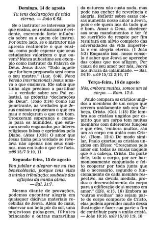 ˜
    Domingo, 14 de agosto                da natureza nao custa nada, mas
                                                                     ˆ
                      ˜                  pode nos encher de reverencia e
  Tu tens declaracoes de vida
                  ¸                      alegria. Refletir sobre essas coi-
                    ˜                                                      ´
      eterna. — Joao 6:68.               sas aumenta nosso amor a Jeova,
                                               ´                 ´
  Se o instrutor se interessa´ pelo      pois e ele quem nos da tudo que
                                          ´
que ensina, seu entusiasmo e evi-        e bom. Amar a Deus, obedecer          ´
                                 ˆ       aos seus ´ mandamentos e ter fe
dente, exercendo forte influen-
cia sobre os a quem ele instrui.         no sacrifıcio de´ resgate por fim
                                                  ´
                                     ˜   resultara em alıvio completo das
Por outro lado, se o instrutor nao
aprecia realmente o que ensi-            adversidades da vida imperfei-  ˜
na, como pode esperar que seus           ta e em alegria eterna. (1 Joao
estudantes valorizem o que ou-           5:3) Enquanto isso, ´ nosso conso-
                                             ´
vem? Nunca subestime seu exem-           lo e saber que Jeova se apercebe
plo como instrutor da Palavra de         das coisas que nos afligem. Por
                                                                   ´         ´
Deus. Jesus disse: “Todo aquele          causa de seu amor por nos, Jeova
                                                    ´
                            ´            nos livrara da calamidade. — Sal.
que for bem preparado sera como
o seu mestre.” (Luc. 6:40, Nova          34:19. w09 15/12 2:16, 17
      ˜
Versao Internacional) Jesus ama-
                                                 Terca-feira, 16 de agosto
                                                       ¸
va o que ensinava. Ele sabia que             ´                                       ´
tinha algo precioso a partilhar          Nos, embora muitos, somos um so
— a verdade ´ sobre seu Pai ce-    ˜                corpo. — Rom. 12:5.
lestial, as proprias “declaracoes
                               ¸                                           ˜
                ˜                            Paulo compara os cristaos ungi-
de Deus”. (Joao 3:34) Como luz
                                         dos a membros de um corpo que
penetrante, as verdades que Je-
                                         servem unidamente sob seu Ca-
sus ensinou expuseram o que era
                                         beca, Cristo. ˜(Col. 1:18) Ele lem-
                                               ¸
mau e realcaram o que era bom.
            ¸                            bra aos cristaos ungidos por es-
                                           ´
Trouxeram esperanca e conso-
                       ¸                 pırito que um corpo tem muitos          ˜
lo para os humildes, que ´ esta-
                                         membros com diferentes funcoes        ¸ ˜
vam sendo enganados por lıderes          e que´ eles, ‘embora ˜ muitos, sao
religiosos falsos e oprimidos pelo       um so corpo em uniao com Cris-
Diabo. (Atos 10:38) O amor que           to’. (Rom. 12:4) De modo simi-
Jesus tinha pela verdade se reve-                                            ˜
        ˜                                lar, Paulo exortou os cristaos un-
                                                           ´
lava nao apenas nos seus ensi-           gidos em Efeso: “Crescamos pelo
                                                                       ¸
nos, mas em tudo o que ele fazia.        amor´ em todas as coisas naquele
w09 15/7 3:10, 11                        que e a cabeca, Cristo. Da parte
                                                               ¸
                                         dele, todo o corpo, por ser har-
  Segunda-feira, 15 de agosto
                                         moniosamente conjuntado e fei-
Vou jubilar e alegrar-me na tua          to´ cooperar ´ por toda junta que
        ˆ
benevolencia, porque tens visto          da o necessario, segundo o fun-
                       ˜                 cionamento de cada membro res-
a minha tribulacao; soubeste das
                   ¸
            ˜                            pectivo, na devida medida, pro-
    aflicoes da minha alma.
          ¸
              — Sal. 31:7.               duz o desenvolvimento do corpo
                                                                   ˜
                               ˜         para a edificacao de si mesmo em
                                                             ´   ¸
  Mesmo diante de provac oes,¸           amor.” (Efe. 4:15, 16) Embora as
                                                                     ˜
podemos encontrar alegria em
               ´                         “outras ovelhas” nao sejam par-
quaisquer dadivas materiais re-
                     ´     ´             te do corpo composto de Cristo,
cebidas de Jeova. Alem do mais,
                         ˆ               elas podem aprender muito dessa
                                                         ˜
observar um belo p or do sol, uma        ilustracao e fazer sua parte a fim
                                                     ¸                   ˜         ˜
majestosa paisagem, filhotes             de contribuir para a uniao crista.
                                                  ˜
brincando e outras maravilhas            — Joao 10:16. w09 15/10 1:9, 10
 