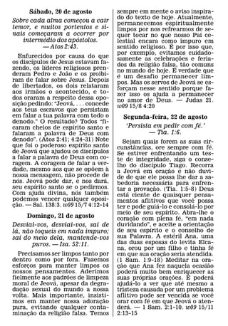 ´                                 sempre em mente o aviso inspira-
       Sabado, 20 de agosto
                                           do do texto de hoje. Atualmente,
Sobre cada alma comecou a cair
                       ¸                   permanecemos espiritualmente
temor, e muitos portentos e si-            limpos por nos refrearmos de se-
nais comecaram a ocorrer por
          ¸                                quer tocar no que nosso Pai ce-
            ´        ´
   intermedio dos apostolos.               lestial encara como impuro em
                                                               ´
         — Atos 2:43.                      sentido religioso. E por isso que,
                                           por exemplo, evitamos cuidado-
                                                                    ˜
     Enfurecidos por causa do que
         ´                                 samente as celebracoes e feria-
                                                         ˜         ¸ ˜
os discıpulos de Jesus estavam fa-
                   ´                       dos da religiao falsa, tao comuns
zendo, os lıderes religiosos pren-                               ´
                     ˜                     no mundo de hoje. E verdade que
                                            ´
deram Pedro e Joao e os proibi-            e um desafio permanecer lim-
ram de falar sobre Jesus. Depois                                       ´
                                           pos. Mas os servos de Jeova se es-
de libertados, os dois relataram
               ˜                           forcam nesse sentido porque fa-
                                               ¸
aos irmaos o acontecido, e to-             zer isso os ajuda a permanecer
dos˜ oraram a respeito dessa opo-
                         ´                 no amor de Deus. — Judas 21.
sicao pedindo: “Jeova, . . . concede
       ¸                                   w09 15/8 4:20
aos teus escravos que persistam
em falar a tua palavra com todo o             Segunda-feira, 22 de agosto
denodo.” O resultado? Todos “fi-
                           ´                                            ´
caram cheios de espırito santo e               ‘Persista em pedir com fe.’
falaram a palavra de Deus com                          — Tia. 1:6.
denodo”. (Atos 2:41; 4:24-31) Note
                               ´              Sejam quais forem as suas cir-
que foi o poderoso espırito ´ santo                   ˆ                                   ´
             ´                             cunstancias, ore sempre com fe.
de Jeova que ajudou os discıpulos          Se estiver enfrentando um tes-
a falar a palavra de Deus com co-          te de integridade, siga o conse-
ragem. A coragem de falar a ver-                                ´
                                 ˜     `   lho do ´ discıpulo Tiago. ˜ Recorra˜
dade, mesmo aos que se op oem a
                       ˜                   a Jeova em oracao e nao duvi-    ¸
nossa mensagem, nao procede de
     ´           ´                   ´     de de que ele possa lhe dar a sa-
nos. Jeova pode dar, e nos dara,                                        ´
           ´                               bedoria necessaria para enfren-
                                                                  ˜
seu espırito santo se o pedirmos.
                             ´     ´       tar ´ a provacao. (Tia. 1:5-8) Deus
                                                              ¸
Com ajuda divina, nos tamb em              esta ciente de quaisquer ˆ pensa-
podemos vencer qualquer oposi-
   ˜                                       mentos aflitivos que voce possa
cao. — Sal. 138:3. w09 15/7 4:12-14
 ¸                                                                  ´               ´
                                           ter e pode guia-lo´ e consola-lo por
                                           meio de seu espırito.´ Abra-lhe o
                                                    ˜
      Domingo, 21 de agosto                coracao com plena fe, “em nada
                                                  ¸
                             ´                                                          ˜
Desviai-vos, desviai-vos, saı de           duvidando”,´ e aceite a orientacao         ¸
  ´   ˜                                    de seu espırito e o conselho de
la, nao toqueis em nada impuro;                                                   ´
    ´                                      sua Palavra. A esteril Ana, uma
saı do meio dela, mantende-vos
        puros. — Isa. 52:11.               das duas esposas do levita Elca-                   ´
                                           na, orou por um filho e tinha fe
                                                                          ˜
  Precisamos ser limpos tanto por          em que sua oracao seria atendida.
                                                                      ¸
dentro como por fora. Fazemos              (1˜ Sam. 1:9-18) Meditar na ora-             ˜
esforcos para manter limpos os
       ¸                                   cao que Ana fez naquela ocasiao
                                            ¸           ´
nossos pensamentos. Aderimos
                     ˜                     podera muito bem ˜ enriquecer as
                                                          ´                                 ´
fielmente aos padroes de limpeza
              ´                            suas ´ proprias oracoes.´ E podera   ¸
moral de Jeova, apesar da degra-
     ˜                                     ajuda-lo a ver que ate mesmo a
dacao sexual do mundo a nossa
   ¸                                       tristeza causada por um problema                   ˆ
volta. Mais importante, insisti-˜          aflitivo pode ser vencida´ se voce
                                                            ´
mos em manter nossa adoracao  ¸            orar´ com fe em que Jeova o aten-
pura, evitando qualquer conta-
           ˜       ˜                       dera. — 1 Sam. 2:1-10. w09 15/11
minacao da religiao falsa. Temos
         ¸                                 2:13-15
 