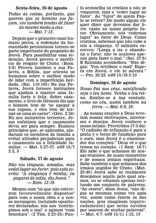 ˜        ˜
     Sexta-feira, 26 de agosto                       lo aconselha os cristaos a nao se
                                                     vingarem, mas a ‘ceder lugar ao
Todas as coisas, portanto, que
                                                     furor’. Ao “furor” de quem Pau-
quereis que os homens vos fa-                        lo se refere? De modo algum ele
       ´      ´
cam, vos tambem tendes de fazer
¸                                                    quer dizer que devemos dar li-
     do mesmo modo a eles.                                    ˜                ´
                                                     vre vazao ao nosso ´ proprio fu-
          — Mat. 7:12.                               ror. Obviamente, nos ‘cedemos
  Depois que o primeiro˜ casal hu-                   lugar’ ao furor de Deus. Como
                                                           ˜                    ˜
mano pecou, a redencao da hu-  ¸                     cristaos, sabemos que nao cabe a
                                                       ´
manidade pecaminosa tornou-se                        nos a vinganca. O salmista es-
                                                                       ¸
                                     ´               creveu: “Larga a ira e abando-
parte´ importante do proposito de                                    ˜
Jeova. Para possibilitar essa re-                    na o furor; nao te acalores ape-
        ˜          ´                           ´     nas para ˜ fazer o mal.” (Sal.˜ 37:8)
dencao, Jeova proveu o sacrifı-
      ¸
cio de resgate de ´ Cristo. (Rom.                    E Salomao aconselhou: “Nao di-
5:8) Proveu tambem a sua Pa-                         gas: ‘Vou retribuir o mal!’ Espe-
                                                                   ´                    ´
               ´                                     ra em Jeova, e ele te salvara.”
lavra, a Bıblia, que orienta os
humanos sobre o melhor˜ modo                         — Pro. 20:22. w09 15/10 2:10
de lidar com a imperfeicao her-    ¸
dada. (Sal. ´ 119:105) Na sua Pa-                           Domingo, 28 de agosto
                                             ˜                                       ´
lavra, Jeova fornece instrucoes            ¸         Nosso Pai nos ceus, santificado
que ajudam a manter uma fa-
  ´                                                  seja o teu nome. Venha o teu rei-
mılia forte e feliz. ˆ Sobre casa-                   no. Realize-se a tua vontade,
mento, o livro de Genesis diz que                                    ´                                       ´
                                                 `   como no ceu, assim tambem na
o homem tem de “se apegar a  ˆ                               terra. — Mat. 6:9, 10.
sua esposa, e eles tem ˆ de tor-
                 ´                                                                 ˜
nar-se uma so carne”. (Gen. 2:24)                      As nossas oracoes a Deus reve-
                                                                               ¸               ˜
                     ´
No seu ministerio terrestre, Je-                     lam nossas motivacoes, interes-       ¸ ´
sus enfatizou que o casamento                        ses e ´ desejos. Jeova conhece o    ´
devia ´ ser para sempre. Ensinou                     nosso ıntimo. Proverbios 17:3 diz:              ˜   ´
princıpios que, se aplicados,´ aju-                  “O cadinho de refinacao e˜ para a           ¸
dariam os membros da famılia a                       prata e o forno de´ fundicao para      ´          ¸
evitar atitudes prejudiciais para                    o ouro, mas Jeova e o examina-
                                                                           ˜                               ˆ
o casamento ou a felicidade fa-                      dor dos coracoes.” Deus ve o que
                                                                         ¸       ˜
miliar. — Mat. 5:27-37. w09 15/7                     temos no coracao. (1 Sam. 16:7)
                                                                             ¸
2:2, 3                                               Ele sabe o que achamos de nos-
                                                                 ˜                                               ´
            ´                                        sas reunioes, de nosso ministerio ˜
          Sabado, 27 de agosto                       e de nossos irmaos espirituais.
    ˜                                                              ´
Nao vos vingueis, amados, mas                        Sabe tambem o que achamos dos
                                                          ˜
                                         ´           irmaos ungidos de Cristo. (Mat.
cedei lugar ao furor; pois esta es-                                    ´
                           ´                         25:40) Jeova sabe se realmente
crito: “A vinganca e minha; eu
                       ¸
                                       ´             desejamos aquilo pelo qual ora-
     pagarei de volta, diz Jeova.”
                                                     mos, ou se estamos apenas reci-
              — Rom. 12:19.
                                                     tando um conjunto de palavras.                            ˜
                                 ˜
  Mesmo com “os que nao estive-                      “Ao orares”, disse Jesus, “nao di-                            ´
rem favoravelmente dispostos”                        gas as mesmas coisas vez apos
para com a nossa obra e a nos-                       vez, ˜ assim como fazem os das
sa mensagem, incluindo oposito-
                         ´                           nacoes, pois imaginam [equivo-
                                                        ¸                                          ˜
res declarados, nos nos ‘restrin-                    cadamente] que serao ouvidos
gimos sob o mal’ e agimos “com                       por usarem de muitas palavras”.
brandura”. (2 Tim. 2:23-25) Pau-                     — Mat. 6:7. w09 15/11 1:12, 13
 
