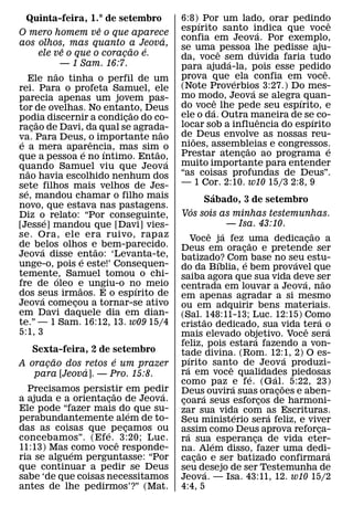 Quinta-feira, 1.° de setembro                       6:8)´ Por um lado, orar pedindo                                                           ˆ
                                ˆ                      espırito santo indica que voce
O mero homem ve o que aparece                                                                              ´
                                                 ´     confia em Jeova. Por exemplo,
aos olhos, mas quanto a Jeova,                         se uma ˆ pessoa lhe pedisse aju-
                   ˆ                     ˜   ´                                                            ´
           ele ve o que o coracao e.¸                  da, voce sem duvida faria tudo
                   — 1 Sam. 16:7.                                               ´
                                                       para ajuda-la, pois esse pedido                                                       ˆ
               ˜                                       prova que ´ ela confia em voce.
     Ele nao tinha o perfil de um
rei. Para o profeta Samuel, ele                        (Note Proverbios 3:27.) Do mes-              ´
parecia apenas um jovem pas-                           mo modo, Jeova se alegra´ quan-
                                                                          ˆ
tor de ovelhas. No entanto, Deus                       do voce lhe pede seu espırito, e
                                                                        ´
                                        ˜              ele o da. Outra maneira de se co-
podia discernir a condicao do co-
         ˜                            ¸                                                                      ˆ                       ´
racao de Davi, da qual se agrada-
       ¸                                               locar sob a influencia do espırito
                                               ˜       de ˜ Deus envolve as nossas reu-
va. Para Deus, o importante nao
 ´                            ˆ
e a mera aparencia, mas sim˜ o                         nioes, assembleias e congressos.       ˜                                                  ´
                            ´     ´                    Prestar atencao ao programa e    ¸
que a pessoa e no ıntimo. Entao,                   ´
quando Samuel viu que Jeov a                           muito importante para entender
     ˜                                                 “as coisas profundas de Deus”.
nao havia escolhido nenhum dos
sete filhos mais velhos de Jes-                        — 1 Cor. 2:10. w10 15/3 2:8, 9
   ´
se, mandou chamar o filho mais                                        ´
                                                                  Sabado, 3 de setembro
novo, que estava nas pastagens.                               ´
Diz o´ relato: “Por conseguinte,                       Vos sois as minhas testemunhas.
[Jesse] mandou que [Davi] vies-                                                 — Isa. 43:10.
se. Ora, ele era ruivo, rapaz                                       ˆ         ´                                                    ˜
                                                              Voce j a fez uma dedicacao a      ˜                                ¸
de belos olhos e˜ bem-parecido.
            ´                                          Deus em oracao e pretende ser      ¸
Jeova disse entao: ‘Levanta-te,
                          ´                            batizado? Com base no seu estu-
unge-o, pois e este!’ Consequen-                                            ´               ´                              ´
                                                       do da Bıblia, e bem provavel que
temente, Samuel tomou o chi-
                 ´                                     saiba agora que sua vida deve ser
fre de oleo e ungiu-o no meio                                                                                                ´             ˜
                        ˜                  ´           centrada em louvar a Jeova, nao
dos seus irmaos. E o espırito de
            ´                                          em apenas agradar a si mesmo
Jeova comecou a tornar-se ativo
                      ¸                                ou em adquirir bens materiais.
em Davi daquele dia em dian-                           (Sal. ˜ 148:11-13; Luc. 12:15) Como
te.” — 1 Sam. 16:12, 13. w09 15/4                                                                                                        ´
                                                       cristao dedicado, sua vida tera o                                       ˆ               ´
5:1, 3                                                 mais elevado objetivo. Voce sera                 ´
                                                       feliz, pois estara fazendo a von-
   Sexta-feira, 2 de setembro                          tade divina. (Rom. 12:1, 2) O es-
        ˜            ´                                      ´                                                            ´
A oracao dos retos e um prazer
      ¸                                                pırito santo de Jeov a produzi-
                                                          ´                       ˆ
              ´                                        ra em voce qualidades piedosas
   para [Jeova]. — Pro. 15:8.                                                                     ´                ´
                                                       como paz e fe. (Gal. 5:22, 23)
                                                                                    ´                                  ˜
  Precisamos persistir em pedir
                      ˜        ´                       Deus´ ouvira suas oracoes e aben-                             ¸
a ajuda e a orientacao de Jeova.
                    ¸                                  coara seus esforcos de harmoni-
                                                        ¸                                                      ¸
Ele pode “fazer mais do que su-
                          ´                            zar sua vida com as Escrituras.
perabundantemente alem de to-                                                         ´                          ´
                                                       Seu ministerio sera feliz, e viver
das as coisas que ´ pe camos ou
                        ¸                              assim como Deus aprova reforca-                                                 ¸
                                                          ´
concebamos”. (Efe. ˆ 3:20; Luc.                        ra sua ´ esperanca de vida eter-               ¸
11:13) Mas ´como voce responde-                        na. ˜ Alem disso, fazer uma dedi-                                                       ´
ria se alguem perguntasse: “Por                        cacao e ser batizado confirmara
                                                                ¸
que continuar a pedir se Deus                          seu desejo de ser Testemunha de
                                                                  ´
sabe ‘de que coisas necessitamos                       Jeova. — Isa. 43:11, 12. w10 15/2
antes de lhe pedirmos’?” (Mat.                         4:4, 5
 