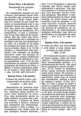 Terca-feira, 4 de janeiro
           ¸                                                (Pro. 2:1-6) Considere o valor dos
                                                                                ´
                              ˜                             tesouros que Jeova exorta seus
       Resguarda teu coracao.
                            ¸
                                                            adoradores a´ procurar. Um des- ´
             — Pro. 4:23.                                   ses tesouros e “o temor de Jeova”,
   No complicado mundo em que                               que nos protege nestes tem-       ´
vivemos, ˜precisamos tomar mui-                             pos perigosos. Encontrar “o pro-
tas decisoes que envolvem nossa                             prio conhecimento de Deus” pode
                 ˆ                                          resultar na maior honra que se
obediencia a Deus. Como pode-
mos ter certeza de que essas de-                            concede a um ser humano — ter
                                                                                      ˜
         ˜                                                  uma estreita rela c ao pessoal
                                                                                  ¸
cisoes se harmonizam com a sua  ´                       ´              ´
vontade? Jeova nos deu uma da-                              com o Altıssimo. E com os tesou-
diva que pode nos ajudar mui-                               ros divinos da sabedoria, do co-
                             ˜        ˆ             ´
to na questao da obediencia. E a                            nhecimento e do discernimento ˆ
                   ˆ                ´           ˆ           podemos enfrentar com exito os
consciencia. O que e conscien-
               ´                                                                        ˜
cia? E um tipo especial de autoa-                           problemas e as situacoes do coti-
                                                                                    ¸
   ´                                                        diano. — Pro. 9:10, 11. w09 15/7
nalise. Ela age como juiz inter-
no, habilitando-nos a analisar as                           1:1-3
escolhas com que nos deparamos                    ˜             Quinta-feira, 6 de janeiro
na vida, ou a˜ avaliar se as acoes
 ´                                      ´   ¸                                                         ´
ja tomadas sao boas ou mas, cer-                            O reino de Deus vos sera tirado
                                                                      ´                                  ˜
tas ou erradas. (Rom. 2:14, 15) Noˆ                         e sera dado a uma nacao que             ¸
entanto, a consciencia tem limi-
           ˜                                                        produza os seus frutos.
tacoes. Por exemplo, se dermos
       ¸                                                                    — Mat. 21:43.
excessivo valor aos desejos do˜           ˆ                             ´                                            ˜
nosso coracao, ˜nossas tendencias                             Jeova falou de seu povo, a nacao                   ¸
             ´             ¸
                                                            de Israel antiga, como um servo
                                                                                    ´
egoıstas poderao distorcer a nos-
                         ˆ                            ˜     coletivo. “ ‘Vos [plural] sois as mi-               ´
sa consciencia. (Jer. 17:9) Se nao            ´             nhas testemunhas [plural]’, e a
                                                                                  ˜             ´
confiarmos na correta e imutavel
                       ˜                                    pronunciacao de Jeova, ‘sim, meu
                                                                              ¸
orientacao da Palavra ˆ de Deus, a
     ´               ¸                                      servo [singular] a quem escolhi’.”
B´ ıblia, a nossa consciencia pode-           ´             (Isa. 43:10) Todos os membros
ra se tornar a bem dizer inutil.                                                ˜                             ´
                                                            dessa ´nacao estavam incluıdos
                                                                            ¸                                          ´
— Sal. 119:105. w09 15/8 4:6, 8                             nessa unica classe. No entanto, e
    Quarta-feira, 5 de janeiro                              importante notar que somente os
                  ´ ´                                       sacerdotes, junto com os levitas
                                                              ˜
  O temor de Jeova e puro, per-                             nao sacerdotais, tinham oˆ dever˜
                    ´
   manecendo de pe para todo                                de ensinar a nacao.˜ (2 Cro. 35:3;
                                                                                        ¸
      o sempre. — Sal. 19:9.                                Mal. 2:7) Era a nacao de Israel o ¸
                                                            escravo a respeito de quem Jesus               ˜
  Descobertas de tesouros ocul-                             falou em Mateus 24:45? Nao. Sa-
tos muitas vezes viram manche-                              bemos disso pelas palavras do tex-
tes. Algumas delas podem ter
                 ´             ´                            to de hoje, as quais Jesus dirigiu    ´
certo valor hist orico ou art ıs-                           aos judeus de seus dias. E eviden-
tico, mas geralmente pouco ou                               te que ocorreria uma mudanca.                          ¸
nada influem no nosso dia a dia.                                    ´                                       ˜
                                                            Jeova usaria uma nova nacao. En-            ¸ `
No entanto, a Palavra de Deus                               tretanto, no que diz respeito a ins-
                                                                  ˜
nos convida a buscar tesouros                               trucao espiritual, a tarefa do es-
                                                                ¸                         ˜
que realmente nos influenciam.
              ´                                             cravo na ilustracao de Jesus segue
                                                                                      ¸
                                                                          ˜
Esse convite e feito a todos, e a                           um padrao similar ao do “servo” de
recompensa vale muito mais do                               Deus no Israel antigo. w09 15/6
que qualquer tesouro material.                              4:4, 5
 