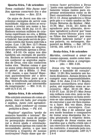 ˜
  Quarta-feira, 7 de setembro                           vemos fazer p eti c o es a D eus
                                                                              ¸
                      ˜                                 “junto com agradecimento”. Cer-
                                                                                ˜
Toma cuidado! Nao facas isso!         ¸                 tamente temos razoes para ex-
Sou apenas coescravo teu e dos                          pressar sentimentos como ˆ os de
                  ˜
     teus irmaos. — Rev. 22:9.                          Davi encontrados em 1 Cronicas
                        ´               ˜               29:11-13. Jesus agradeceu a Deus
  Os anjos de Jeova nos dao ex-                                   ˜
celentes exemplos de servir com                         pelo˜ pao e o vinho usados na Re-
humildade. Alguns deles se recu-                        feicao Noturna do Senhor. ´ (Mat.
                                                            ¸
saram a revelar seu nome a hu-                          15:36; Mar. 14:22, 23) Alem de
            ˆ                   ´                       agradecer pelo alimento, deve-
manos. (Gen. 32:29; Juı. 13:17, 18)
                              ˜                                                     ´
Embora existam milhoes de cria-                         mos ‘agradecer a Jeova’ por “suas
                            ´                 ´         obras maravilhosas para com
turas espirituais no ceu, a Bıblia
revela apenas os nomes de Miguel                        os filhos dos homens”, por suas
                                                                ˜
e Gabriel. Isso pode servir de pro-                     “decisoes judiciais justas” e por
     ˜                                                  sua ´ palavra, ´ ou mensagem, dis-
tecao contra dar honra indevida a
   ¸
anjos. (Luc. 1:26; Rev. 12:7) Nossa                     ponıvel na Bıblia. — Sal. 107:15;
          ˜                                       ˜     119:62, 105. w09 15/11 1:5-7
adoracao, incluindo as oracoes,
        ¸                                   ¸
deve ser prestada apenas a Deus.                    ˜
(Mat. ´ 4:8-10) Os anjos nos dˆ ao                         Sexta-feira, 9 de setembro
tambem um exemplo de pacien-                            Maridos, continuai a amar as
cia. Embora se interessem muito                         vossas esposas, assim como tam-
em conhecer os segredos sagra-                            ´
                          ˜                             bem o Cristo amou a congrega-
dos de Deus, eles nao conhecem                                     ˜      ´
                                          ´                     cao. — Efe. 5:25.
                                                                 ¸
todos eles. “Nestas coisas e que
              ˜
os anjos estao desejosos de olhar
                        ´                                 Jesus era “de temperamento     ˜
de perto”, diz a Bıblia. (1 Ped.                        brando e humilde de´ coracao”. ¸
1:12) Assim, o que fazem? Espe-     ´                   (Mat. 11:29) Era tambem um ho-
                                                                  ˆ
ram pacientemente ate o devi-                           mem dinamico. Jamais deixou de
do tempo de Deus para que a                             cumprir suas ˜responsabilidades.
Sua ‘diversificada sabedoria seja               ´       (Mar. 6:34; Joao 2:14-17) Bondo-   ´
dada a conhecer por intermedio
                    ˜             ´                     samente ´ aconselhava seus discı-
da congregacao’. — Efe. 3:10, 11.
                ¸                                       pulos, ate repetidas vezes se ne-
                                                              ´
w09 15/5 3:14, 15                                       cess ario. (Mat. 20:21-28; Mar.
                                                        9:33-37; Luc. 22:24-27) Mas Jesus
                                                          ˜
   Quinta-feira, 8 de setembro                          nao ralhava com eles, nem os hu-
  ˜                                                     milhava; tampouco os fazia senti-
Nao estejais ansiosos de coisa al-                                  ˜
                                  ˜                     rem-se nao amados ou incapazes
guma, mas em tudo, por oracao   ¸
     ´                                                  de executar o que ele lhes ensina-
e suplica, junto com agradeci-
mento, fazei conhecer as vossas                         va a fazer. Em vez disso, Jesus
          ˜                                             os elogiava ˜ e encorajava. (Luc.
                                                                          ´
    peticoes a Deus. — Fil. 4:6.
        ¸                                               10:17-21) Nao e de admirar que
  “Suplicar” significa “pedir de                        seu modo bondoso ´ e compassivo
maneira humilde e intensa”. Es-                         de tratar seus discıpulos lhe te-
pecialmente em casos de perigo                          nha granjeado o respeito deles.
                 ˜
ou perseguicao devemos implo-                           O exemplo de Jesus ensina ˜ aos
             ´ ¸                ˜                                                    ˜       ´
rar a ´ Jeova ajuda e orientacao.
                              ¸                         maridos que a chefia crista nao e
                                                                     ´             ˜
Se orassemos apenas em casos de
                   ´                                    um exerc´ ıcio de dominacao dura.
                                                                        ´        ¸
necessidade, porem, o que isso                          Ao contrario, e marcado pelo res-
revelaria a respeito de nossas
           ˜                                            peito e amor abnegado. w09 15/7
motivacoes? Paulo disse que de-
         ¸                                              2:4-6
 