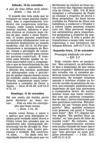 ´                                                           `       ˜
         Sabado, 10 de setembro                             declarasse as nacoes as boas no-
                                                                               ¸                 ´
                                                    ´       vas acerca das riquezas insonda-
                                                                                         ´ ´
A paz de teus filhos sera abun-                                                      ´
                                                            veis do Cristo.” (Efe. 3:8) E facil
             dante. — Isa. 54:13.                           imaginar o entusiasmo de Paulo
                               ˜                                                               ´
       O mundo nao tem nada que se                          ao ensinar ´ a respeito de Jeova e
                                               ´
compare ao´ nosso paraıso espiri-                           Seus prop ositos. As boas novas
tual. Isso e especialmente evi-                             contidas na Palavra de Deus nos
dente em congressos interna-                                habilitam a conhecer o Criador˜ e
                                                      ˜
cionais, onde nossos irmaos de                              a entrar numa amorosa relacao    ¸
                           ˜
muitas nacoes, idiomas e gru-
                         ¸                                  com ele. Elas proveem respos-
                                                                           ´
         ´                               ´
pos etnicos se reunem num cli-                              tas satisfatorias para importan-
                                   ˜
ma de paz, uniao e´ amor frater-                            tes perguntas a respeito da nos-
                                                                     ˆ             ˆ
nal. O nosso paraıso espiritual                             sa existencia. E tem o poder de
se contrasta nitidamente com as
                 ˜                     ´                    transformar a nossa vida, nos dar
condicoes deploraveis no mundo
           ¸                                                esperanca ´ e nos fortalecer em
                                                                       ¸
moderno. (Isa. 65:13, 14) Por pro-                          tempos difıceis. w09 15/7 3:12, 13
clamarmos a mensagem do Rei-               ´
no, temos o privilegio de esten-                            Segunda-feira, 12 de setembro
der a outros o convite para´ entrar
                     ´                                          Prossegui andando em amor.
no para ıso espiritual. E tam-                                                      ´
       ´                     ˆ       ˜                                         — Efe. 5:2.
bem uma bencao ajudar os re-
     ´                           ¸                                              ˜
cem-associados com a congrega-                                  Todo cristao ´ deve se pergun-
   ˜
cao e que se beneficiariam de um
 ¸                                                          tar: ‘Sou acessıvel, ou geralmen-
                                                                                      ˜
                                                 ´
treinamento no ministerio. Sob                              te dou a impressao´ de que estou ˜
                   ˜                         ˜
a direcao dos anciaos, podemos
               ¸                                            muito ocupado?’ Habitos que nao
                                                              ˜
                                                        ´
ser abencoados com o privile-
                       ¸                                    sao errados em si mesmos ` po-
                                                                   `
gio de ajudar alguns desses novos                  ´        dem as vezes criar barreiras a co-
                                                                           ˜
na verdade, assim como Aquila e                             municacao. Se sempre estamos
                                                                         ¸
Priscila ‘expuseram mais corre-                             usando o telefone celular ou fo-
tamente o caminho de Deus’ a                                nes de ouvido na presenca de ou-
                                                                                           ¸
Apolo. — Atos 18:24-26. w10 15/2                            tros, por˜ exemplo, podemos dar a
                                                                                        ˜
4:12, 13                                                    impressao de que nao queremos
                                                            a companhia deles. Se outros
    Domingo, 11 de setembro                                 muitas vezes nos veem entreti-
  ´                                                         dos com ˜ um palmtop (computa-
Ha um anelo da minha parte
para declarar as boas no-                                   dor de mao), talvez concluam que
                                                                ˜
                    ˜                                       nao queremos conversa. Natural-
vas . . . Pois eu nao me envergo-                                            ´
                                                            mente, ha um “tempo para ficar
       nho das boas novas.
                                                            quieto”. Mas, quando ´estamos
          — Rom. 1:15, 16.
                                                            com pessoas, em geral e “tempo
  Assim como Jesus, o´ amor e                               para falar”. (Ecl. 3:7) Alguns tal-
o apreco que seus discıpulos ti-
       ¸                                                    vez digam: “Eu prefiro ficar na
                                                                                  ˜
                               ´
nham pela verdade sobre Jeova e                             minha”, ou “nao gosto de falar de
                                                                     ˜
               ˜
Cristo eram tao grandes que os
             ˜                                              manha cedo”. No entanto, con-
opositores nao conseguiam de-
         ´             ´                                    versar amigavelmente mesmo           ´
sencoraja-los de divulga-la. Pau-                           sem muita vontade de fazer isso e
lo considerava uma honra pro-                               uma maneira de mostrar o amor
                                                                       ˜                       ´
clamar a verdade. Ele escreveu:                             que “nao procura os seus pro-
“A mim, . . . foi dada esta be-                             prios interesses”. — 1 Cor. 13:5.
nignidade imerecida para que eu                             w09 15/11 4:12
 