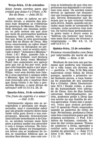 ˜
   Terca-feira, 13 de setembro
       ¸                                       teza se lembrarao de que eles res-
                                               peitaram sua dignidade e os trata-
                                                                           ˜
Estes foram escritos para que                  ram com amor. Os anciaos nunca
                   ´
creiais que Jesus e o Cristo, o Fi-            devem se apressar em desasso-
                       ˜
   lho de Deus. — Joao 20:31.                  ciar um transgressor da congrega-
                                                  ˜
  Assim ´ como os judeus no pri-               cao. Devem demonstrar que de-
                                                ¸
meiro seculo, a maioria das pes-               sejam que´ os que erraram voltem
                                   ˆ           para Jeova. Assim, quando um pe-
soas hoje despreza as evidencias
da presenca do Messias. Elas tam-
             ¸                                 cador ˜ mais tarde se arrepende de
   ´                                 ´         coracao, como acontece com mui-
                                                     ¸
b em desejam um messias polıti-
co, ou pelo menos um que ´ atue                tos, ele talvez fique profundamen-
                                                                         ´       `
por meio de governantes polıticos              te ´ grato tanto a Jeova como as
                   ˆ     ´                     “dadivas em homens” que torna-
humanos. Voce, ´ porem, veio a sa-
                           ´                                ´                      `
ber que Jesus ja esta governando               ram mais f˜ acil para ele retornar a
                                                                      ´
                                         ˜     congregacao. — Efe. 4:8, 11, 12.
                                                          ¸
como Rei do Reino de Deus. Nao
ficou emocionado ao saber disso?               w09 15/9 3:7, 8
                       ´
Assim como os discıpulos no pri-
           ´         ˆ
meiro seculo, voce se sentiu moti-               Quinta-feira, 15 de setembro
vado a dizer: “Achamos o Messias.”
     ˜                                         Ficamos reconciliados com Deus
(Jo ao 1:41) Hoje, quando fala a                            ´
                               ˆ               por intermedio da morte de seu
respeito da verdade, voce destaca                      Filho. — Rom. 5:10.
o papel de Jesus como Messias?
                             ´                                     ´
Fazer isso aumentara seu apreco
                 ´               ˆ         ¸       Nenhum de nos tem um pai hu-
pelo que ele ja fez por voce, pelo
         ´                                     mano que poderia nos transmi-
que esta fazendo ´agora e por aqui-    ´       tir a vida como ela deveria ser
lo que ainda fara. ´ Como Andre e                                           ´   ˜
               ˆ                               — perfeita. (1 Tim. 6:19) Nos nao
Filipe, voce sem duvida tem fala-              nascemos como filhos de Deus
do a seus parentes e amigos sobre              porque, quando o primeiro ca-
o Messias. Que tal falar com eles              sal humano pecou, a raca huma-
                                                                        ¸
com renovado zelo´ e mostrar-lhes              na foi separada de seu amoroso
que Jesus Cristo e de fato o pro-                                                 ˆ
                                               Pai e Criador. (Note Deuterono-
                                                                      ˜
metido˜ Messias, o meio divino de              mio 32:5.) Desde entao, o mun-
salvacao? w09 15/12 3:2, 20, 21
       ¸                                       do da humanidade vive aliena-  ´
  Quarta-feira, 14 de setembro                 do de Deus, fora de Sua famılia
                  ´    ´                       universal. Individualmente, po-
                                                 ´
‘Um fruto do espırito e o amor.’               rem, podemos pedir a´ Deus que
               ´
         — Gal. 5:22.                          nos aceite na sua famılia ´de ser-   ´
                         ˜                     vos aprovados. Como isso e possı-
  Infelizmente alguns nao se ar-
rependem e precisam ser desas-                 vel, visto´ que somos pecado-
                ´                              res? O ap ostolo Paulo respondeu
sociados, mas e consolador saber
                  ´
que um grande numero deles mais                usando as palavras do texto de
                      ´                        hoje. No batismo, pedimos a Deus
tarde volta para Jeova e sua con-
         ˜                                                       ˆ
grega cao. Quando demonstram
       ¸                                       uma boa consciencia para que lhe
                                                               ´
                           `                   sejamos aceitaveis. (1 Ped. 3:21)
uma atitude semelhante a de Cris-
            ˜                 ´
to, os anciaos tornam mais facil               Antes do batismo, contudo, te-
para a pessoa mudar seu proceder               mos de dar certos passos. Temos
e com o tempo retornar. No futu-               de conhecer a Deus, aprender a
ro, alguns desses ex-transgresso-              confiar nele, nos arrepender e
                                                                          ˜
              ˜
res talvez nao se lembrem de to-               mudar de proceder. — Joao 17:3;
                    ´
dos os conselhos bıblicos que os               Atos 3:19; Heb. 11:6. w10 15/1
     ˜
anciaos lhes deram, mas com cer-               1:11, 12
 