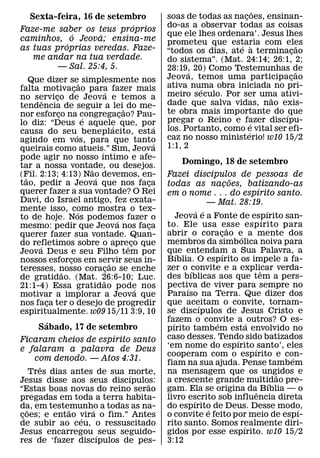 ˜
  Sexta-feira, 16 de setembro                           soas de todas as nacoes, ensinan-
                                                                             ¸
                          ´                             do-as a observar todas as coisas
Faze-me saber os teus proprios
             ´     ´                                    que ele lhes ordenara’. Jesus lhes
caminhos, o Jeova; ensina-me                            prometeu que estaria com eles
           ´                                                               ´ `                ˜
as tuas proprias veredas. Faze-                         “todos os dias, ate a terminacao   ¸
   me andar na tua verdade.                             do sistema”. (Mat. 24:14; 26:1, 2;
         — Sal. 25:4, 5.                                28:19, 20) Como Testemunhas de
                                                              ´                              ˜
    Que dizer se˜ simplesmente nos                      Jeova, temos uma participacao    ¸
falta motivacao para fazer mais
                    ¸                                   ativa numa obra iniciada no pri-
                                                                 ´
                                  ´                     meiro seculo. Por ser uma ativi-
no servico de Jeova e temos a
        ˆ   ¸                                                                        ˜
tendencia de seguir a lei˜ do me-                       dade que salva vidas, nao exis-
nor esforco na congregacao? Pau-
              ¸                             ¸           te obra mais importante do ´ que
                        ´                               pregar o Reino e fazer discıpu-
lo diz: “Deus e aquele que, por         ´           ´                            ´
causa do seu´ beneplacito, esta                         los. Portanto, como e vital ser efi-
                                                                               ´
agindo em vos, para que tanto                           caz no nosso ministerio! w10 15/2
                                                    ´   1:1, 2
queirais como atueis.” Sim, Jeova
                              ´
pode agir no nosso ıntimo e afe-
tar a nossa vontade, ou desejos.
                                                              Domingo, 18 de setembro
                          ˜                                              ´
(Fil. 2:13; 4:13) Nao devemos, en-
  ˜                         ´                           Fazei discıpulos de pessoas de
tao, pedir a Jeova que nos faca                   ¸
                                                                                    ˜
                                                        todas as nacoes, batizando-as
                                                                                ¸
querer fazer a sua vontade? O Rei                                                           ´
                                                        em o nome . . . do espırito santo.
Davi, do Israel antigo, fez exata-                                     — Mat. 28:19.
mente isso, como mostra o tex-
                      ´                                            ´ ´                            ´
to de hoje. Nos podemos fazer o                             Jeova e a Fonte de espırito san-    ´
                                          ´             to. Ele usa esse esp ırito para
mesmo: pedir que Jeova nos faca                   ¸                               ˜
querer fazer sua vontade. Quan-                         abrir o coracao e a mente dos
                                                                             ¸          ´
do refletimos sobre o apreˆ co que            ¸         membros da simbolica noiva para
      ´
Jeova Deus e seu Filho tem por                          que entendam a Sua Palavra, a
                                                            ´                 ´
nossos esforcos em servir seus in-
                  ¸                                     Bıblia. O espırito os impele a fa-
                                      ˜
teresses, nosso coracao se enche    ¸                   zer o ´convite e a explicar verda-    ˆ
                ˜
de gratidao. (Mat. 26:6-10; Luc.                        des bıblicas aos que tem a pers-
                                ˜
21:1-4) Essa gratidao pode nos                          pectiva de viver para sempre no
                                                               ´
                                                ´
motivar a implorar a Jeova que                          Paraıso na Terra. Que dizer dos
nos faca ter o desejo de progredir
          ¸                                             que aceitam o convite, tornam-
                                                                    ´
espiritualmente. w09 15/11 3:9, 10                      se discıpulos de Jesus Cristo e
          ´                                             fazem o convite a ´ outros? O es-
                                                          ´                ´
       Sabado, 17 de setembro                           pırito tambem esta envolvido no
                         ´                              caso desses. Tendo sido batizados
Ficaram cheios de espırito santo                                                      ´
e falaram a palavra de Deus                             ‘em nome do espırito ´ santo’, eles
                                                        cooperam com o espırito e con-                  ´
      com denodo. — Atos 4:31.
                                                        fiam na sua ajuda. Pense tambem
        ˆ
     Tres dias antes de sua morte,                      na mensagem que os ungidos e                  ˜
                            ´
Jesus disse aos seus discıpulos:                        a crescente grande multidao pre-            ´
                                ˜
“Estas boas novas do reino serao                        gam. Ela se origina daˆ Bıblia — o
pregadas em toda a terra habita-                        livro escrito sob influencia direta
                                                                 ´
da, em testemunho a todas as na-
   ˜           ˜    ´                                   do espırito de Deus. Desse modo,
                                                                       ´                                  ´
coes; e entao vira o fim.” Antes
 ¸               ´                                      o convite e feito por meio de espı-
de subir ao ceu, o ressuscitado                         rito santo. Somos realmente diri- ´
Jesus encarregou ´ seus seguido-                        gidos por esse espırito. w10 15/2
res de ‘fazer discıpulos de pes-                        3:12
 