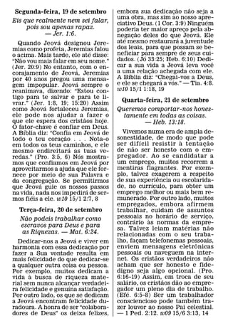 ˜       ˜
Segunda-feira, 19 de setembro          embora sua dedicacao nao seja a
                                                              ¸
                                       uma obra, mas sim ao nosso apre-     ´
Eis que realmente nem sei falar,       ciativo Deus. (1 Cor. 3:9) Ninguem
     pois sou apenas rapaz.            poderia ter maior apreco pela ab-
                                                                      ¸
            — Jer. 1:6.                       ˜                           ´
                                       negacao deles do que Jeova. Ele
                                          ´ ¸                     ´
                   ´                   ate mesmo restaurara a juventude
  Quando Jeov a designou Jere-
mias como profeta, Jeremias falou      dos leais, para que possam se be-
                               ´       neficiar para sempre de seus cui-
o acima. Mais tarde, ele ate disse:
   ˜                                              ´
“Nao vou mais falar em seu nome.”      dados. (Jo 33:25; Heb. 6:10) Dedi-
                                                                    ´         ˆ
(Jer. 20:9) No entanto, com o en-      car a sua vida a Jeova leva voce
                                                      ˜
                           ´           a uma relacao achegada com ele.
                                                    ¸
corajamento de Jeova, Jeremias              ´
por 40 anos pregou uma mensa-          A Bıblia diz: “Chegai-vos a Deus,
                                                        ´   ´
                             ´         e ele se chegara a vos.” — Tia. 4:8.
gem impopular. Jeova sempre o
reanimava, dizendo: “Estou con-        w10 15/1 1:18, 19
tigo para te salvar e para te li-
vrar.” (Jer.´ 1:8, 19; 15:20) Assim
                                         Quarta-feira, 21 de setembro
como Jeova fortaleceu Jeremias,        Queremos comportar-nos hones-
ele pode nos ajudar a ˜ fazer o          tamente em todas as coisas.
que ele espera´ dos cristaos hoje.             — Heb. 13:18.
O fator-chave e confiar em Deus.
     ´                             ´
A Bıblia diz: “Confia em Jeova de        Vivemos numa era de ampla de-
                       ˜               sonestidade, de modo que pode
todo o teu coracao . . . Nota-o
                     ¸                              ´             `           ˜
em todos os teus caminhos, e ele       ser dif ıcil resistir a tenta c ao
                                              ˜                           ¸
                         ´             de nao ser honesto com o em-
mesmo endireitara as´ tuas ve-
redas.” (Pro. 3:5, 6) Nos mostra-      pregador. Ao se candidatar a
                                 ´     um emprego, muitos recorrem a
mos que confiamos em Jeova por
aproveitarmos a ajuda que ele for-     mentiras flagrantes. Por exem-
nece por meio de sua Palavra e         plo, talvez exagerem a respeito
                                                            ˆ
                 ˜                     de sua experiencia ou escolarida-
da congregacao. Se permitirmos
          ´    ¸                                        ´
que Jeova guie os nossos´ passos       de, no currıculo, para obter um
na vida, nada nos impedira de ser-     emprego melhor ou mais bem re-
       ´
mos fieis a ele. w10 15/1 2:7, 8       munerado. Por outro lado, muitos
                                       empregados, embora afirmem
  Terca-feira, 20 de setembro
      ¸                                trabalhar, cuidam de assuntos
                                                              ´
    ˜                                  pessoais no horario de servico,      ¸
  Nao podeis trabalhar como                     ´     `
                                       contrario as normas da empre-´           ˜
  escravos para Deus e para
                                       sa. Talvez leiam mat erias n ao
   as Riquezas. — Mat. 6:24.           relacionadas com o seu traba-
                        ´              lho, facam telefonemas pessoais,
  Dedicar-nos a Jeova e viver em                  ¸                     ˆ
                              ˜        enviem mensagens eletronicas
harmonia com essa dedicacao por
                            ¸
fazer a Sua vontade resulta em         pessoais ou naveguem na inter-
                                                          ˜                       ˜
mais felicidade do que dedicar-se      net. Os cristaos verdadeiros nao
a qualquer outra coisa ou pessoa.      acham que ser honesto e fide-
Por exemplo, muitos dedicam a          digno seja algo opcional. (Pro.
       `
vida a busca de riqueza mate-          6:16-19) Assim, ˜ em troca de seu
                                          ´                     ˜
rial sem nunca alcancar verdadei-      salario, os cristaos dao ao empre-
                    ´ ¸           ˜
ra felicidade e genuına satisfacao.
                                ¸      gador um pleno dia de trabalho.
                                            ´
Por outro lado, os que se dedicam
         ´                             (Efe. 6:5-8) Ser um trabalhador´
a Jeova encontram felicidade du-       consciencioso pode tambem tra-
radoura. A honra de ser “colabora-     zer louvor ao nosso Pai celestial.
dores de Deus” os deixa felizes,       — 1 Ped. 2:12. w09 15/6 3:13, 14
 