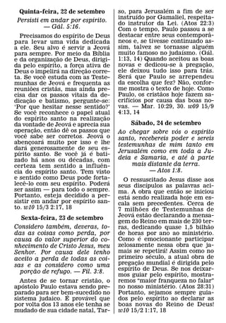 ´
    Quinta-feira, 22 de setembro                                  so, para Jerusalem a fim de ser
                                                                         ´
                                                   ´              instruıdo por Gamaliel, respeita-
 Persisti em andar por espırito.
                                   ´                              do instrutor da Lei. (Atos 22:3)
                     — Gal. 5:16.                                 Com o tempo, Paulo passou a se
                                       ´                                                               ˆ
    Precisamos do espırito de Deus                                destacar entre seus contempora-
para levar uma ´ vida dedicada                                    neos e, se tivesse continuado as-
                                                                                                 ´
                                                              ´   sim, talvez se tornasse alguem
a ele. Seu alvo e servir a Jeova                     ´                                    ´          ´
para sempre. Por meio da Bıblia                                   muito famoso no judaısmo. (Gal.
                               ˜
e da organizacao de Deus, dirigi-                                 1:13, 14) Quando aceitou as boas
                         ´ ¸                                                            `          ˜
da pelo espırito, a forca ˜ ativa de       ¸                      novas e dedicou-se a pregacao,
                                                                                               ¸ ´
                                 ´
Deus o impelira na direcao corre-            ¸                    ele ´deixou tudo isso para tras.
                     ˆ
ta. Se voce estuda com as Teste-                                  Sera que Paulo se arrependeu
                                                                                            ˜
                                     ´
munhas de Jeova e frequenta as                                    da escolha que fez? Nao, confor-
             ˜               ˜
reunioes cristas, mas ainda pre-                                  me mostra o texto de hoje. Como
                                                                                  ˜
cisa dar os passos vitais da de-                                  Paulo, os cristaos hoje fazem sa-
                                                                      ´
           ˜
dicacao e batismo, pergunte-se:
         ¸                                                        crifıcios por causa das boas no-
‘Por que hesitar nesse sentido?’                                  vas. — Mar. 10:29, 30. w09 15/9
               ˆ
Se voce´ reconhece o papel atual                                  4:13, 14
                                                            ˜
do espırito santo ´na realizacao                         ¸               ´
da vontade de ˜Jeovˆ a e aprecia sua                                   Sabado, 24 de setembro
                 ˜                                                                    ´        ´
operacao, entao de os passos que
       ˆ ¸                                             ´          Ao chegar sobre vos o espırito
voce sabe´ ser corretos. Jeova o                                  santo, recebereis poder e sereis
abencoara muito por isso e lhe
       ´ ¸                                                        testemunhas de mim tanto em
dara generosamente ˆ de´ seu es-
  ´                                              ´                         ´
                                                                  Jerusalem como em toda a Ju-
pırito santo. Se voc´e ja e bati-
                   ´                                                                     ´ `
zado ha anos ou decadas, com                                      deia e Samaria, e ate a parte
                                                          ˆ            mais distante da terra.
certeza tem sentido a influen-
                       ´
cia do espırito santo. Tem visto                                             — Atos 1:8.
e sentido como Deus pode forta-
     ˆ                                   ´                    ´     O ressuscitado Jesus disse aos
lece-lo com seu espırito. Podera                                                ´
                                                                  seus discıpulos as palavras aci-
                                                                                              ˜
ser assim — para todo o sempre.                                   ma.´ A obra que entao se iniciou
Portanto, esteja decidido a per-               ´                  esta sendo realizada hoje em es-
sistir em andar por espırito san-                                 cala sem precedentes. Cerca de
to. w10 15/3 2:17, 18                                                         ˜
                                                                  7 milh oes de Testemunhas de
                                                                        ´         ˜
   Sexta-feira, 23 de setembro                                    Jeova estao declarando a mensa-
                  ´                                               gem do Reino em mais de 230 ter- ˜
Considero tambem, deveras, to-                                    ras, dedicando quase 1,5 bilhao
                                                                                                ´
das as coisas como perda, por                                     de horas por ano ao ministerio.
                                                                            ´
causa do valor superior do co-                                    Como e emocionante participar
nhecimento de Cristo Jesus, meu                                   zelosamente nessa obra que ja-
                                                                                        ´
Senhor. Por causa dele tenho                                      mais se repetira! Assim como no
                                                                                    ´
aceito a perda de todas as coi-                                   primeiro seculo, a ´ atual obra de
                                                                          ˜
sas e as considero como uma                                       pregacao mundial e dirigida pelo
                                                                      ´ ¸
        ˜                                                         espırito de Deus. Se nos deixar-
  porcao de refugo. — Fil. 3:8.
      ¸                                                                                     ´
                             ˜                                    mos guiar pelo espırito, mostra-
  Antes de se tornar cristao, o
    ´                                                             remos “maior franqueza no falar”
                                                                                          ´
ap ostolo Paulo estava sendo pre-                                 no nosso ministerio. (Atos 28:31)
parado para ser bem-sucedido no
                    ´     ´                                       Portanto, sejamos sempre guia-
                                                                                      ´
sistema judaico. E provavel que                                   dos pelo espırito ao declarar as
por volta dos 13 anos ele tenha se                                boas novas do Reino de Deus!
mudado de sua cidade natal, Tar-                                  w10 15/2 1:17, 18
 