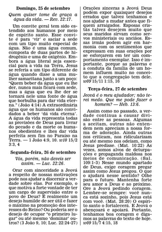 ˜                       ´
    Domingo, 25 de setembro             Oracoes sinceras a Jeova Deus
                                            ¸
                                        podem expor quaisquer desejos
Quem quiser tome de graca a¸            errados que talvez tenhamos e
   ´
  agua da vida. — Rev. 22:17.           nos ajudar a mudar antes que fi-
   Um convite geral tem sido es-        quem arraigados. Esposas cris-
                                          ˜
tendido´ aos humanos por meio           tas talvez desejem muito que
de espırito santo. Esse convi-          seus maridos sirvam como ser-
                                                                  ˜
      ´                                 vos ministeriais ou anciaos. Es-
te e para ‘vir’ e saciar a sede                 ˜
com um ˜ tipo muito especial de         sas irmas podem agir em har-
 ´              ´       ´               monia com os sentimentos que
agua. Nao e uma agua comum,                                         ˜
composta de duas partes de hi-          expressam em suas oracoes por
                                                                ¸
        ˆ                 ˆ             se esforcarem em ter um com-
                                                  ¸
drogenio´ e uma de oxigenio. Em-                                        ´
bora a agua literal seja essen-         portamento exemplar. Isso e im-
cial para a vida na Terra, Jesus        portante, porque ´ as palavras e
se referia a um tipo diferente de       a conduta da famılia de um ho-
 ´                                      mem influem muito no concei-
agua quando disse a uma mu-                                  ˜
lher samaritana junto a um poco:    ¸   to que a congregacao tem dele.
                                                           ¸
                    ´                   w09 15/11 1:15, 16
“Quem beber da agua´ que eu lhe
der, nunca mais ficara com sede,
          ´                               Terca-feira, 27 de setembro
                                               ¸
mas a ´ agua que eu lhe der se  ´            ´ ´                  ˜
tornara nele uma fonte de agua          Jeova e o meu ajudador; nao te-
que borbulha para dar vida eter-        rei medo. Que me pode fazer o
            ˜                     ´           homem? — Heb. 13:6.
na.” (Joao 4:14) A extraordinaria
 ´                          ˜
agua que os humanos sao convi-
                      ´                        Assim como no passado, a ver-
dados a beber ‘da vida eterna’.
    ´                                   dade continua a causar divi-
A agua da vida representa todas            ˜
              ˜                         sao entre as pessoas.˜ Algumas
as provisoes de Deus para livrar        a aceitam, outras n ao enten-
do pecado e da morte os huma-           dem nem apreciam a nossa for-
nos obedientes e lhes dar vida                                ˜
                              ´         ma de adoracao. Ainda outras
                                                            ¸
perfeita sem fim no Paraıso na
                  ˜                     nos criticam, nos ridicularizam
Terra. — 1 Joao 4:9, 10. w10 15/2                   ´
                                        ou ate mesmo nos odeiam, como         `
3:3, 4                                  Jesus predisse. (Mat. 10:22) As
                                        vezes, somos alvos de deturpa-
                                             ˜
Segunda-feira, 26 de setembro           coes e propaganda maldosa nos
                                         ¸
    ´      ´    ˜                                                     ˜
  Vos, porem, nao deveis ser            meios de comunica c ao. (Sal.
                                                                    ¸
      assim. — Luc. 22:26.              109:1-3) Nesse mundo apartado
                                   ´    de Deus, exige coragem pregar
  Orar com sinceridade a Jeova   ˜      assim como Jesus pregou. O que
a respeito de nossas motivacoes¸                          ´
                                        o ajudara nesse sentido? Olhe
pode nos ajudar a discernir a ver-      para o futuro. Mantenha´ forte
dade sobre elas. Por exemplo, o         seu amor a ´ Deus e ao proximo.
que motiva a forte vontade de ter
                        ˜               Ore a Jeova pedindo coragem.
um cargo de supervisao entre o                                          ˆ
                  ´                     Lembre-se sempre: voc e nun-
                                                      ´                         ´
povo de Deus? E realmente um
                          ´             ca esta sozinho, pois Jesus esta
                                                        ˆ                 ´
desejo humilde de ser˜ util e fazer
    ´                                   com voce. (Mat. 28:20) O espıri-
                                                                  ´         ´
o maximo na promocao dos inte-
                      ¸                 to santo o´ fortalecera. E Jeova o
                                                                ´
resses do Reino? Ou poderia ser o       abencoara e apoiara. Portanto,
                                                  ¸
desejo de ´ocupar “o primeiro lu-       tenhamos boa coragem e diga-
gar” ou ate˜ mesmo ‘dominar’ ou-        mos as palavras do texto de hoje.
tros? (3 Joao 9, 10; Luc. 22:24-27)     w09 15/7 4:15, 18
 