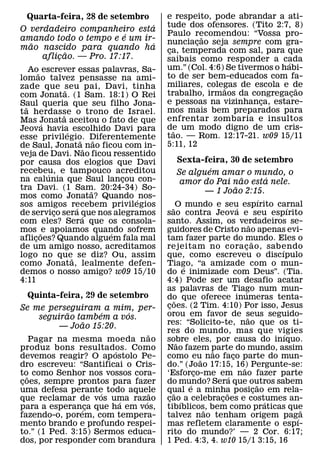 Quarta-feira, 28 de setembro            e respeito, pode abrandar a ati-
                              ´          tude dos ofensores. (Tito 2:7, 8)
O verdadeiro companheiro esta
                         ´               Paulo recomendou: “Vossa pro-
                                                   ˜
amando todo o tempo e e um ir-           nunciacao seja sempre com gra-
                                                 ¸
  ˜                           ´
mao nascido para quando ha               ca, temperada com sal, para que
                                          ¸
           ˜
     aflicao. — Pro. 17:17.
         ¸                               saibais como responder a cada  ´
    Ao˜ escrever essas palavras, Sa-     um.” (Col. 4:6) Se tivermos o habi-
lomao talvez pensasse na ami-            to de ser bem-educados com fa-
zade que seu pai, Davi, tinha            miliares, colegas de escola e de
                                                        ˜                   ˜
                ˜                        trabalho, irmaos da congregacao  ¸
com Jonata. (1 Sam. 18:1) O Rei
Saul queria que seu filho Jona-          e pessoas na vizinhanca, estare-
                                                                  ¸
  ˜                                      mos mais bem preparados para
ta herdasse o trono de Israel.
              ˜
Mas Jonata aceitou o fato de que         enfrentar zombaria e insultos
        ´                                de um modo digno de um cris-
Jeova havia escolhido Davi para
                  ´                         ˜
esse privilegio. Diferentemente          tao. — Rom. 12:17-21. w09 15/11
                      ˜     ˜
de Saul, Jonata˜ nao ficou com in-       5:11, 12
veja de Davi. Nao ficou ressentido
por causa dos elogios que Davi               Sexta-feira, 30 de setembro
recebeu, e tampouco acreditou                        ´
          ´                                  Se alguem amar o mundo, o
na calunia que Saul lancou con- ¸                            ˜     ´
                                              amor do Pai nao esta nele.
tra Davi. (1 Sam. 20:24-34) So-                            ˜
                          ˜                         — 1 Joao 2:15.
mos como Jonata? Quando ´ nos-                                                           ´
sos amigos recebem privilegios
                    ´                       ˜ O mundo e seu espırito carnal
                                                                       ´                         ´
de servico sera que nos alegramos
            ¸           ´                sao contra Jeova e seu espırito
com eles? Sera que os consola-           santo. Assim, os verdadeiros se-        ˜
mos ˜ e apoiamos quando sofrem´          guidores de Cristo nao apenas evi-
aflicoes? Quando alguem fala mal
     ¸                                   tam fazer parte do mundo. Eles o          ˜
de um amigo nosso, acreditamos           rejeitam no cora c ao, sabendo      ¸               ´
logo no que˜ se diz? Ou, assim           que, como escreveu o discıpulo
como Jonata, lealmente defen-            Tiago, “a amizade com o mun-
                                                   ´
demos o nosso amigo? w09 15/10           do e inimizade com Deus”. (Tia.
4:11                                     4:4) Pode ser um desafio acatar
                                         as palavras de Tiago num mun-     ´
  Quinta-feira, 29 de setembro           do que oferece inumeras tenta-
                                               ˜
Se me perseguiram a mim, per-            coes. (2 Tim. 4:10) Por isso, Jesus
                                          ¸
              ˜          ´     ´         orou em favor de seus seguido-
       seguirao tambem a vos.                                                  ˜
                   ˜                     res: “Solicito-te, nao que os ti-
            — Joao 15:20.
                                   ˜     res do mundo, mas que vigies                          ´
     Pagar na mesma moeda n ao           sobre eles, por causa do inıquo.
                                                 ˜
produz bons resultados. Como
                           ´             Nao fazem parte do mundo, assim
                                                             ˜
devemos reagir? O ap ostolo Pe-          como eu nao faco parte do mun-
                                                         ˜           ¸
dro escreveu: “Santificai o Cris-        do.” (Joao 17:15, 16) Pergunte-se:
                                                                         ˜
to como Senhor nos vossos cora-
   ˜                                     ‘Esforco-me em nao fazer parte
                                                       ¸           ´
coes, sempre prontos para fazer
 ¸                                       do mundo? Sera que outros sabem
                                                     ´                                 ˜
uma defesa perante todo aquele
                       ´             ˜   qual e a minha posicao em rela-
                                             ˜                   ˜                   ¸
que reclamar de vos uma razao´   ´       cao´ a celebracoes e costumes an-
                                          ¸                    ¸                           ´
para a esperanca que ha em vos,
                 ´   ¸                   tibıblicos, bem como praticas que
                                                           ˜                                       ˜
fazendo-o, porem, com tempera-           talvez nao tenham origem pag´ a
mento brando e profundo respei-          mas refletem claramente o espı-
to.” (1 Ped. 3:15) Sermos educa-         rito do mundo?’ — 2 Cor. 6:17;
dos, por responder com brandura          1 Ped. 4:3, 4. w10 15/1 3:15, 16
 