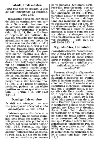 ´
      Sabado, 1.° de outubro                   perseguidores, tentamos escla-
                                                   ˆ
                                               rece-los, reconhecendo que al-
Para isso vim ao mundo, a fim
                                               guns deles podem estar agindo
                                                         ˆ
de dar testemunho da verdade.                  por ignorancia. (2 Cor. 4:4) Pro-
              ˜
         — Joao 18:37.                         curamos acatar o conselho de
     Jesus sabia que o melhor modo             Paulo descrito no texto de hoje.
de vida se centralizava em ser-                Uma das maneiras de abencoar
                                                              ´              ¸
vir a Deus e dar testemunho                    os opositores e orar por eles. Je-
                                                                      ˜
da verdade. Ele sabia que seria                sus disse no seu Sermao do Mon-
provado severamente e morto.                   te: “Continuai a amar os vossos
(Mat. 20:18, 19; Heb. 4:15) Pou-               inimigos, a fazer o bem aos que
co depois de seu batismo, ´ Je-                vos odeiam, a abencoar os que
                                                                    ¸
sus foi tentado por Satanas a                  vos amaldicoam, a orar pelos que
                                                           ¸
abandonar o melhor modo de                     vos insultam.” — Luc. 6:27, 28.
                       ˜                       w09 15/10 2:13, 14
vida — mas em vao. (Mat. 4:1-11)
Isso nos ensina que, seja o que
                   ´                             Segunda-feira, 3 de outubro
for que Satanas faca, podemos
                         ¸
manter a integridade. Ele pro-                 Pedro [disse] a eles: “Arrependei-
                                                                           ´
vavelmente focaliza sua aten-
   ˜                 ˜                         vos, e cada um de vos seja bati-
cao nos que estao prestes a ser
 ¸                           ´                 zado no nome de Jesus Cristo,
batizados e nos recem-batiza-                                  ˜
                                     ˜         para o perdao de vossos peca-
dos. (1 Ped. 5:8) A oposicao pode  ¸                                           ´
                                               dos, e recebereis a dadiva gra-
vir de familiares bem-inten-                                         ´
                  ´                                 tuita do espırito santo.”
cionados, porem mal-informa-   ˜           ˜               — Atos 2:38.
dos. Mas essas provacoes nos dao
                           ¸                                             ˜
oportunidades de mostrar exce-                    Pense na situacao religiosa da-
                                                                       ¸         ´
                                 ˜             queles judeus e proselitos que
lentes qualidades cristas, como
respeito e tato, ao responder                  ouviram o discurso de Pedro.
                                                      ´                                      ´
perguntas e dar testemunho.                    Eles ja haviam aceitado a Jeova
                                         ˜     como seu Deus. E, com base nas
(1 Ped. 3:15) Essas situacoes,         ¸
portanto, podem ter um efeito                  Escrituras Hebraicas, sabiam o
                                                                 ´
positivo sobre os que nos escu-                que era o espırito santo, a for-
tam. — 1 Tim. 4:16. w10 15/2                   ca ativa de Deus usada duran-
                                                ¸                                  ˜     ˆ
4:14, 15                                       te e depois da criacao. (Gen.
                                                        ´                    ¸
                                               1:2; Juı. 14:5, 6; 1 Sam. 10:6; Sal.
      Domingo, 2 de outubro                    33:6) Mas precisavam de algo
Persisti em abencoar os que                    mais. Era vital que entendessem             ˜
                 ¸
                             ˜                 e aceitassem o meio de salvacao         ¸
vos perseguem; abencoai e nao
                   ¸                           provido por Deus — o Messias,
  amaldicoeis. — Rom. 12:14.
          ¸                                    Jesus. Assim, Pedro destacou a
                                               necessidade de serem ‘batizados
  ˜ Sabemos que a atividade cris-
ta provoca a ira de nossos inimi-              no nome de Jesus Cristo’. Dias
gos, pois Jesus nos alertou: “Se-              antes, o ressuscitado Jesus orde-
reis ˜pessoas odiadas por todas as             nou que Pedro e outros batizas-
nacoes, por causa do meu˜ nome.”
     ¸                                         sem pessoas ‘em nome do Pai, do
                                                                   ´
(Mat. 24:9) Portanto, nao fica-                Filho e do espırito santo’. (Mat.
mos surpresos ou desanimados    ˜              28:19, 20) Isso tinha um profun-      ´
quando enfrentamos oposicao.  ¸                do significado no primeiro secu-
(1 Ped. 4:12, 13) Em vez de sen-               lo, e ainda tem hoje. w10 15/3
tirmos animosidade por nossos                  1:2, 3
 