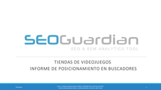 TIENDAS DE VIDEOJUEGOS 
INFORME DE POSICIONAMIENTO EN BUSCADORES 
1 
9/16/2014 
ES131- TIENDAS VIDEOJUEGOS ESPAÑA | INFORME SEO Y SEM DEL SECTOR | WWW.SEOGUARDIAN.COM | (C) SEOGUARDIAN | DATOS A AGST-2014  