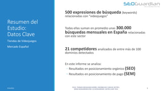 Resumen del Estudio: Datos Clave 
500 expresiones de búsqueda (keywords) relacionadas con “videojuegos” Todas ellas suman en promedio unas 300.000 búsquedas mensuales en España relacionadas con este sector 21 competidores analizados de entre más de 100 dominios detectados En este informe se analiza: 
◦Resultados en posicionamiento orgánico (SEO) 
◦Resultados en posicionamiento de pago (SEM) 
Tiendas de Videojuegos 
Mercado Español 
3 
9/16/2014 
ES131- TIENDAS VIDEOJUEGOS ESPAÑA | INFORME SEO Y SEM DEL SECTOR | WWW.SEOGUARDIAN.COM | (C) SEOGUARDIAN | DATOS A AGST-2014  