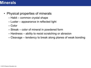 © 2015 Pearson Education Ltd.
• Physical properties of minerals
– Habit – common crystal shape
– Luster – appearance in reflected light
– Color
– Streak – color of mineral in powdered form
– Hardness – ability to resist scratching or abrasion
– Cleavage – tendency to break along planes of weak bonding
Minerals
 