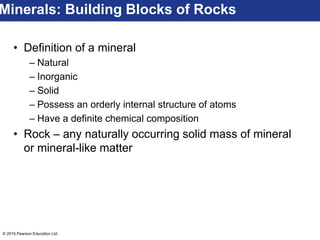 © 2015 Pearson Education Ltd.
• Definition of a mineral
– Natural
– Inorganic
– Solid
– Possess an orderly internal structure of atoms
– Have a definite chemical composition
• Rock – any naturally occurring solid mass of mineral
or mineral-like matter
Minerals: Building Blocks of Rocks
 