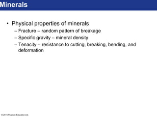 © 2015 Pearson Education Ltd.
• Physical properties of minerals
– Fracture – random pattern of breakage
– Specific gravity – mineral density
– Tenacity – resistance to cutting, breaking, bending, and
deformation
Minerals
 