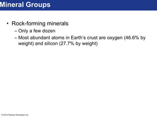 © 2015 Pearson Education Ltd.
• Rock-forming minerals
– Only a few dozen
– Most abundant atoms in Earth’s crust are oxygen (46.6% by
weight) and silicon (27.7% by weight)
Mineral Groups
 