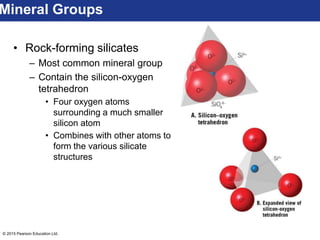© 2015 Pearson Education Ltd.
• Rock-forming silicates
– Most common mineral group
– Contain the silicon-oxygen
tetrahedron
• Four oxygen atoms
surrounding a much smaller
silicon atom
• Combines with other atoms to
form the various silicate
structures
Mineral Groups
 
