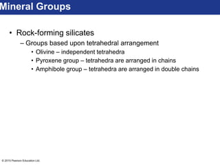 © 2015 Pearson Education Ltd.
• Rock-forming silicates
– Groups based upon tetrahedral arrangement
• Olivine – independent tetrahedra
• Pyroxene group – tetrahedra are arranged in chains
• Amphibole group – tetrahedra are arranged in double chains
Mineral Groups
 