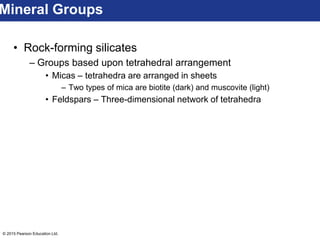© 2015 Pearson Education Ltd.
• Rock-forming silicates
– Groups based upon tetrahedral arrangement
• Micas – tetrahedra are arranged in sheets
– Two types of mica are biotite (dark) and muscovite (light)
• Feldspars – Three-dimensional network of tetrahedra
Mineral Groups
 