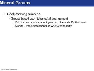 © 2015 Pearson Education Ltd.
• Rock-forming silicates
– Groups based upon tetrahedral arrangement
• Feldspars – most abundant group of minerals in Earth’s crust
• Quartz – three-dimensional network of tetrahedra
Mineral Groups
 