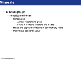 © 2015 Pearson Education Ltd.
• Mineral groups
– Nonsilicate minerals
• Carbonates
– A major rock-forming group
– Found in the rocks limestone and marble
• Halite and gypsum are found in sedimentary rocks
• Many have economic value
Minerals
 