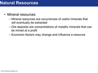 © 2015 Pearson Education Ltd.
• Mineral resources
– Mineral resources are occurrences of useful minerals that
will eventually be extracted
– Ore deposits are concentrations of metallic minerals that can
be mined at a profit
– Economic factors may change and influence a resource
Natural Resources
 