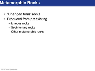 © 2015 Pearson Education Ltd.
• “Changed form” rocks
• Produced from preexisting
– Igneous rocks
– Sedimentary rocks
– Other metamorphic rocks
Metamorphic Rocks
 