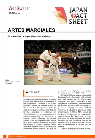 La mayoría de las artes marciales de Japón,
o budo, tiene historias que se remontan a la
era protohistórica. Yabusame, o tiro al arco
montado a caballo, se remonta al siglo VII.
Con el auge de la clase guerrera a finales del
siglo XII, los bushi o samuráis (miembros de
la clase guerrera) se entrenaban en
disciplinas tales como el kenjutsu (arte de la
espada), iaijutsu (arte de desenvainar la
espada), jujutsu (combate sin armas),
kyujutsu (tiro al arco japonés), sojutsu (el arte
de la lanza), bajutsu (habilidad en el manejo
del caballo) y suijutsu (natación). Estas
disciplinas formaron estilos o escuelas, que
continuaron incluso después de que los
Introducción
Web Japan
http://web-japan.org/
ARTES MARCIALES
1 ARTES MARCIALES
Judo
(Foto cortesía de Photo
Kishimoto)
De la tradición antigua al deporte moderno
dominios feudales del país fuesen pacificados
durante el periodo Edo (1603–1867).
Con la abolición del sistema de clases la
Restauración de Meisociales del periodo
Edo, poco después de ji en 1868, la clase
guerrera, que había dominado a los
campesinos, los artesanos y los comerciantes
(el sistema shi-no-ko-sho), desapareció;
y con la adopción de armas militares
modernas, la actividad de algunas de estas
artes marciales declinó. En 1895, después de
la guerra sinojaponesa, una organización
nacional llamada Dai Nippon Budo Kai (Gran
Asociación de Artes Marciales de Japón)
centralizó las artes marciales y supervisó su
introducción en el sistema educativo, lo que
llevó al renacimiento de muchas de las
mismas.
Después de la Segunda Guerra Mundial,
 