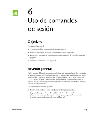 6
               Uso de comandos
               de sesión
               Objetivos
               En este capítulo, usted:
               ■   Activará y escribirá comandos de sesión, página 6-2
               ■   Realizará un análisis mediante comandos de sesión, página 6-3
               ■   Reejecutará una serie de comandos de sesión con Editor de línea de comandos,
                   página 6-5
               ■   Creará y ejecutará un Exec, página 6-7




               Revisión general
               Cada comando del menú tiene un comando de sesión correspondiente. Los comandos
               de sesión constan de un comando principal y, en la mayoría de los casos, de uno o más
               subcomandos. En general, los comandos son palabras fáciles de recordar, tales como
               PLOT, CHART o SORT. Los comandos principales y los subcomandos pueden ir
               seguidos por una serie de argumentos que pueden ser columnas, constantes o matrices,
               cadenas de texto o números.
               Los comandos de sesión se pueden:
               ■   Escribir en la ventana Sesión o en Editor de línea de comandos.
               ■   Copiar de la carpeta Historial en el Editor de línea de comandos.
                   (Cuando usa comandos del menú, Minitab genera y guarda los comandos
                   de sesión correspondientes en la carpeta Historial).




Meet Minitab                                                                                      6-1
 