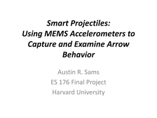 Smart Projectiles:
Using MEMS Accelerometers to
Capture and Examine Arrow
Behavior
Austin R. Sams
ES 176 Final Project
Harvard University
 