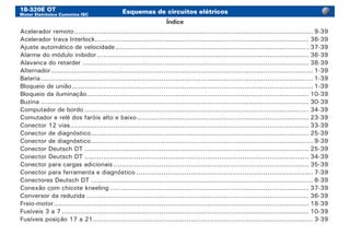 18-320E OT
Motor Eletrônico Cummins ISC
Esquemas de circuitos elétricos
Acelerador remoto.................................................................................................................... 9-39
Acelerador trava Interlock........................................................................................................ 36-39
Ajuste automático de velocidade.............................................................................................. 37-39
Alarme do módulo inibidor....................................................................................................... 36-39
Alavanca do retarder.............................................................................................................. 38-39
Alternador............................................................................................................................... 1-39
Bateria.................................................................................................................................... 1-39
Bloqueio de união..................................................................................................................... 1-39
Bloqueio da iluminação............................................................................................................ 10-39
Buzina.................................................................................................................................. 30-39
Computador de bordo............................................................................................................. 34-39
Comutador e relê dos faróis alto e baixo.................................................................................... 23-39
Conector 12 vias.................................................................................................................... 33-39
Conector de diagnóstico.......................................................................................................... 25-39
Conector de diagnóstico............................................................................................................ 9-39
Conector Deutsch DT............................................................................................................. 25-39
Conector Deutsch DT............................................................................................................. 34-39
Conector para cargas adicionais............................................................................................... 35-39
Conector para ferramenta e diagnóstico...................................................................................... 7-39
Conectores Deutsch DT............................................................................................................ 8-39
Conexão com chicote kneeling................................................................................................. 37-39
Conversor da reduzida............................................................................................................ 36-39
Freio-motor............................................................................................................................ 18-39
Fusíveis 3 a 7........................................................................................................................ 10-39
Fusíveis posição 17 a 21........................................................................................................... 3-39
Índice
 