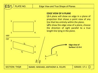 ES1       PLATE NO.       Edge View and True Shape of Planes


                                   EDGE VIEW OF A PLANE
                                    A plane will show on edge in a plane of
                                   projection that shows a point view of any
      2               3
                                   line that lies entirely within the plane.
                                   To show the edge view of a plane, choose
                                   the direction of sight parallel to a true
                                   length line lying in the plane.
      1               4
HRP
FRP
      2

                                                       Edge view of
                      3                                Surface 1-2-3-4
      1
                      4                    3
                               4            2
                               1



SECTION: THQR / THWX2 NAME: JUAN FIDEL B. CALAYWAN
 SECTION: THRU2   NAME: MIKHAEL ANTHONY A. FELIPE           GRADE: 17.1
                                                             GRADE: 10.0
                                                                               1
 