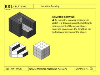 ES1    PLATE NO.          Edge View Drawing Shape of Planes
                           Isometric and True



                                    ISOMETRIC DRAWING
                                     An isometric drawing or isometric
                                    sketch is a drawing using the full length
                                    measurement of the actual object.
                                    However, in our case, the length of the
                                    multiview projection of the object.




SECTION: THQR / THWX2 NAME: JUAN FIDEL B. CALAYWAN
 SECTION: THRU2   NAME: MIKHAEL ANTHONY A. FELIPE          GRADE: 17.1
                                                            GRADE: 10.0
                                                                                1
 