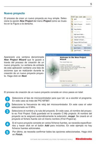 Nuevo proyecto
Aparecerá una ventana denominada
New Project Wizard que le guiará a
través del proceso de creación de un
nuevo proyecto. La ventana de entrada
de esta aplicación contiene una lista de
acciones que se realizarán durante la
creación de un nuevo proyecto proyec-
to. Haga click en Next.
El proceso de creación de un nuevo proyecto consiste en cinco pasos en total:
5
El proceso de crear un nuevo proyecto es muy simple. Selec-
cione la opción New Project del menú Project como se mues-
tra en la Figura a la derecha.
1
2
3
4
5
Seleccione la frecuencia de reloj del microcontrolador. En este caso el valor
seleccionado es 8 MHz.
Seleccione el nombre y la ruta del proyecto. En este caso, el nombre del proyec-
to es First Project. Está guardado en la carpeta C:My projects. Al nombre del
proyecto se le asignará automáticamente la extensión .mcppi. Se creará en el
proyecto el fichero fuente con el mismo nombre (First Project.c).
Seleccione el tipo de microcontrolador para que Ud. va a escribir el programa.
En este caso se trata del PIC16F887.
Si el nuevo proyecto consiste en varios ficheros fuentes, se necesita especificar-
rlos y hacer click en el botón Add para incluirlos. En este ejemplo no hay
ficheros fuentes adicionales.
Por último, se necesita confirmar todos las opciones seleccionadas. Haga click
en Finish.
 