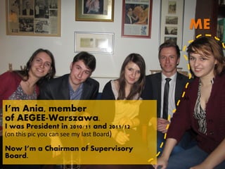 ME



                                          Ak

I’m Ania, member
of AEGEE-Warszawa.
I was President in 2010/11 and 2011/12
(on this pic you can see my last Board)

Now I’m a Chairman of Supervisory
Board.
 
