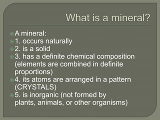 What is a mineral?A mineral:1. occurs naturally2. is a solid3. has a definite chemical composition (elements are combined in definite proportions)4. its atoms are arranged in a pattern (CRYSTALS)5. is inorganic (not formed by plants, animals, or other organisms)