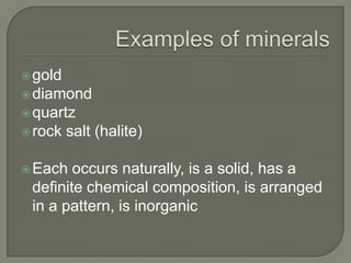 Examples of mineralsgolddiamondquartzrock salt (halite)Each occurs naturally, is a solid, has a definite chemical composition, is arranged in a pattern, is inorganic