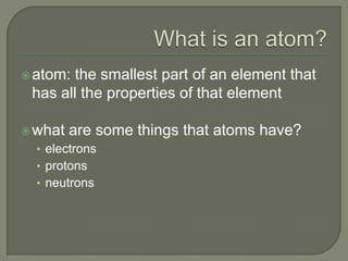 What is an atom?atom: the smallest part of an element that has all the properties of that elementwhat are some things that atoms have?electronsprotonsneutrons