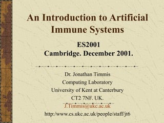 An Introduction to Artificial
     Immune Systems
            ES2001
    Cambridge. December 2001.

             Dr. Jonathan Timmis
            Computing Laboratory
       University of Kent at Canterbury
                CT2 7NF. UK.
             J.Timmis@ukc.ac.uk
    http:/www.cs.ukc.ac.uk/people/staff/jt6
 