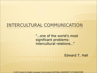 “…one of the world’s most
                         significant problems:
                         intercultural relations…”


                                                           Edward T. Hall



© 2012 Centre for English Language Communication NATIONAL UNIVERSITY OF SINGAPORE
 