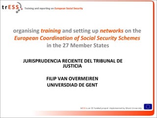 organising training and setting up networks on the
European Coordination of Social Security Schemes
              in the 27 Member States

   JURISPRUDENCIA RECIENTE DEL TRIBUNAL DE
                  JUSTICIA

            FILIP VAN OVERMEIREN
            UNIVERSDIAD DE GENT
 