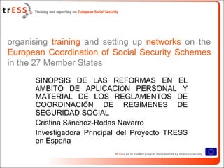 organising training and setting up networks on the
European Coordination of Social Security Schemes
in the 27 Member States
      SINOPSIS DE LAS REFORMAS EN EL
      ÁMBITO DE APLICACIÓN PERSONAL Y
      MATERIAL DE LOS REGLAMENTOS DE
      COORDINACIÓN DE REGÍMENES DE
      SEGURIDAD SOCIAL
      Cristina Sánchez-Rodas Navarro
      Investigadora Principal del Proyecto TRESS
      en España
 