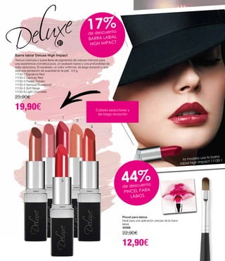 Colores seductores y
de larga duración
17%de descuento
BARRA LABIAL
HIGH IMPACT
Barra labial Deluxe High Impact
Textura cremosa y suave llena de pigmentos de colores intensos para
una experiencia cromática pura, un acabado lujoso y una profundidad de
color seductora. El resultado: un color uniforme, de larga duración y que
deja una sensación de suavidad en la piel. 4,5 g
11130-1 Signature Red
11130-2 Camney Red
11130-3 Peppy Tomato
11130-4 Sensual Rosewood
11130-5 Soft Beige
11130-6 Light Chocolate
23,90€
19,90€
Pincel para labios
Ideal para una aplicación precisa de la barra
labial.
40066
22,90€
12,90€
44%de descuento
PINCEL PARA
LÁBIOS
6
4
1
5
2
3
la modelo usa la barra
labial high impact 11130-1
 