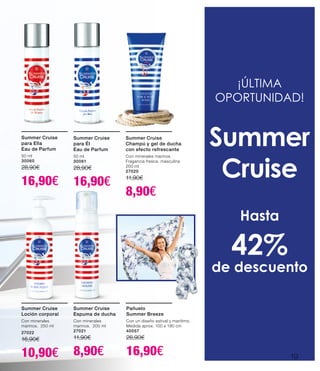 Summer Cruise
para Él
Eau de Parfum
50 ml
30061
28,90€
16,90€
Summer Cruise
para Ella
Eau de Parfum
50 ml
30060
28,90€
16,90€
Summer Cruise
Champú y gel de ducha
con efecto refrescante
Con minerales marinos
Fragancia fresca, masculina
200 ml
27020
11,90€
8,90€
Summer Cruise
Espuma de ducha
Con minerales
marinos. 200 ml
27021
11,90€
8,90€
Summer Cruise
Loción corporal
Con minerales
marinos. 250 ml
27022
16,90€
10,90€
¡ÚLTIMA
OPORTUNIDAD!
Summer
Cruise
Hasta
42%
de descuento
Pañuelo
Summer Breeze
Con un diseño estival y marítimo.
Medida aprox. 100 x 190 cm
40057
26,90€
16,90€ 19
 